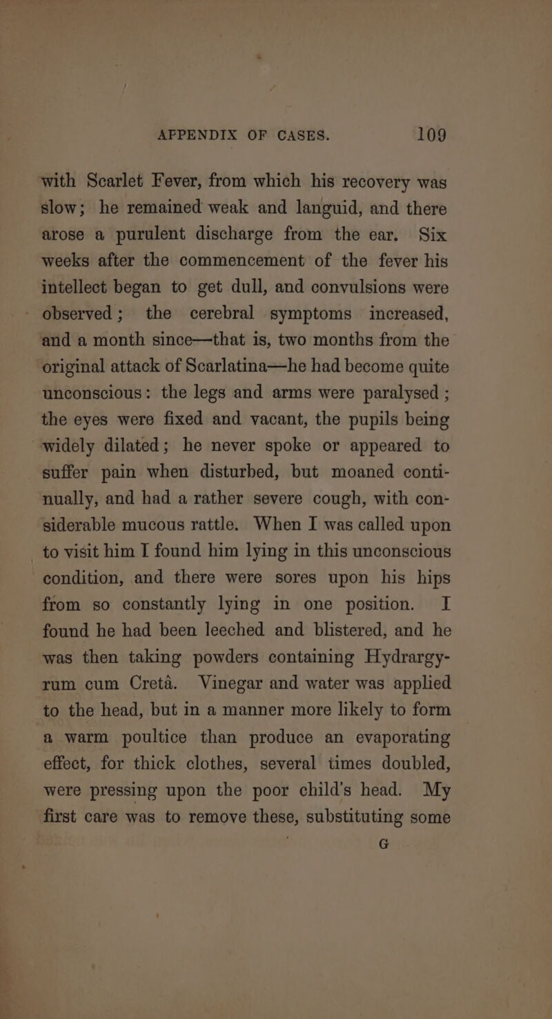 with Scarlet Fever, from which his recovery was slow; he remained weak and languid, and there arose a purulent discharge from the ear. Six weeks after the commencement of the fever his intellect began to get dull, and convulsions were observed ; the cerebral symptoms increased, and a month since—that is, two months from the original attack of Scarlatina—he had become quite unconscious: the legs and arms were paralysed ; the eyes were fixed and vacant, the pupils being widely dilated; he never spoke or appeared to suffer pain when disturbed, but moaned conti- nually, and had a rather severe cough, with con- siderable mucous rattle. When I was called upon _ to visit him I found him lying in this unconscious condition, and there were sores upon his hips from so constantly lying in one position. I found he had been leeched and blistered, and he was then taking powders containing Hydrargy- rum cum Creta. Vinegar and water was applied to the head, but in a manner more likely to form a warm poultice than produce an evaporating effect, for thick clothes, several times doubled, were pressing upon the poor child’s head. My first care was to remove these, substituting some G