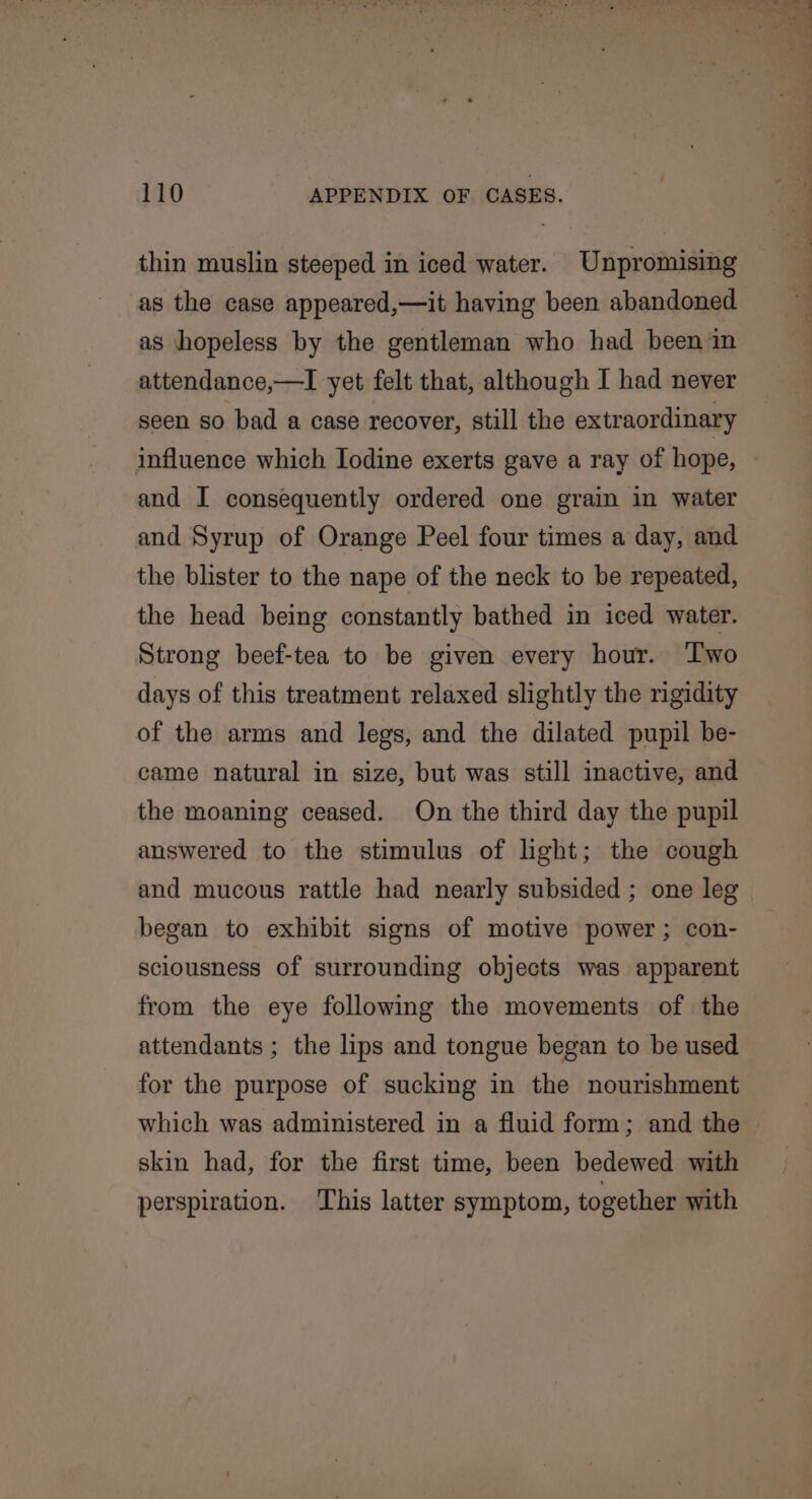 thin muslin steeped in iced water. Unpromising as the case appeared,—it having been abandoned as hopeless by the gentleman who had been in attendance,—I yet felt that, although I had never seen so bad a case recover, still the extraordinary influence which Iodine exerts gave a ray of hope, and I consequently ordered one grain in water and Syrup of Orange Peel four times a day, and the blister to the nape of the neck to be repeated, the head being constantly bathed in iced water. Strong beef-tea to be given every hour. Two days of this treatment relaxed slightly the rigidity of the arms and legs, and the dilated pupil be- came natural in size, but was still inactive, and the moaning ceased. On the third day the pupil answered to the stimulus of light; the cough and mucous rattle had nearly subsided ; one leg began to exhibit signs of motive power; con- sciousness of surrounding objects was apparent from the eye following the movements of the attendants ; the lips and tongue began to be used for the purpose of sucking in the nourishment which was administered in a fluid form; and the skin had, for the first time, been bedewed with perspiration. ‘This latter symptom, together with