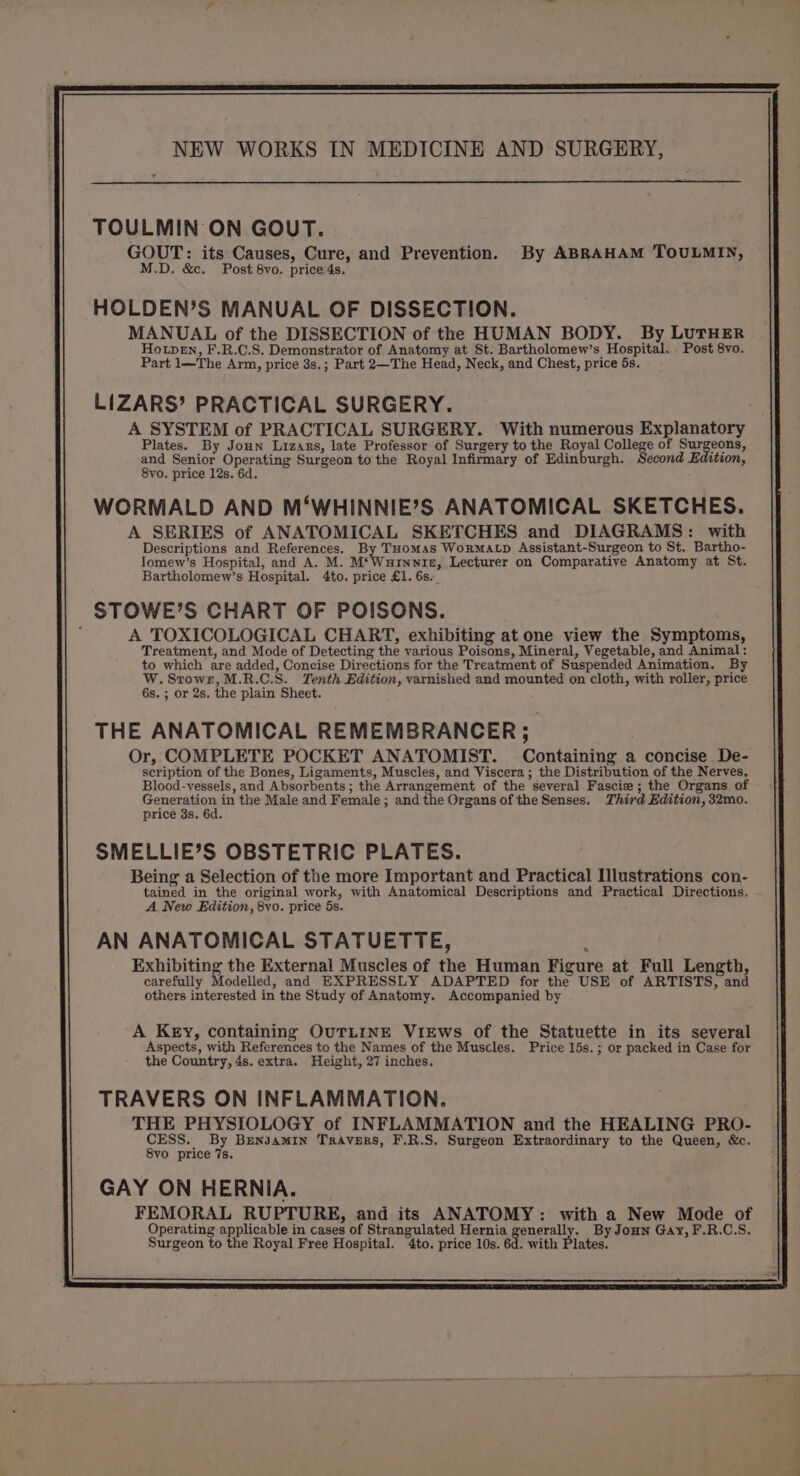TOULMIN ON GOUT. GOUT: its Causes, Cure, and Prevention. By ABRAHAM TOULMIN, M.D. &amp;c. Post 8vo. price 4s. HOLDEN’S MANUAL OF DISSECTION. MANUAL of the DISSECTION of the HUMAN BODY. By LUTHER Hotpen, F.R.C.S. Demonstrator of Anatomy at St. Bartholomew’s Hospital. Post 8vo. Part 1—The Arm, price 3s.; Part 2—The Head, Neck, and Chest, price 5s. LIZARS’ PRACTICAL SURGERY. A SYSTEM of PRACTICAL SURGERY. With numerous Explanatory Plates. By Joun Lizanrs, late Professor of Surgery to the Royal College of Surgeons, and Senior Operating Surgeon to the Royal Infirmary of Edinburgh. Second Edition, 8vo. price 12s. 6d. WORMALD AND M‘WHINNIE’S ANATOMICAL SKETCHES. A SERIES of ANATOMICAL SKETCHES and DIAGRAMS: with Descriptions and References. By THomss WoRMALD Assistant-Surgeon to St. Bartho- lomew’s Hospital, and A. M. M*Wurnniz, Lecturer on Comparative Anatomy at St. Bartholomew’s Hospital. 4to. price £1. 6s._ STOWE’S CHART OF POISONS. A TOXICOLOGICAL CHART, exhibiting at one view the Symptoms, Treatment, and Mode of Detecting the various Poisons, Mineral, Vegetable, and Animal: to which are added, Concise Directions for the Treatment of Suspended Animation. By W.Stowr,M.R.C.S. Tenth Edition, varnished and mounted on cloth, with roller, price 6s. ; or 2s. the plain Sheet. THE ANATOMICAL REMEMBRANCER . Or, COMPLETE POCKET ANATOMIST. Containing a concise De- scription of the Bones, Ligaments, Muscles, and Viscera ; the Distribution of the Nerves, Blood-vessels, and Absorbents ; the mors ks aa of the several Fascie ; the Organs of Genera in the Male and Female; and the Organs of the Senses. Third Edition, 32mo. price 3s. 6d. SMELLIE’S OBSTETRIC PLATES. Being a Selection of the more Important and Practical Illustrations con- tained in the original work, with Anatomical Descriptions and Practical Directions. A New Edition, 8vo. price 5s. AN ANATOMICAL STATUETTE, Exhibiting the External Muscles of the Human Figure at Full Length, carefully Modelled, and EXPRESSLY ADAPTED for the USE of ARTISTS, and others interested in the Study of Anatomy. Accompanied by A Key, containing OuTLINE ViEws of the Statuette in its several Aspects, with References to the Names of the Muscles. Price 15s. ; or packed in Case for the Country, 4s. extra. Height, 27 inches. TRAVERS ON INFLAMMATION. THE PHYSIOLOGY of INFLAMMATION and the HEALING PRO- CESS. By BrenyamiIn Travers, F.R.S. Surgeon Extraordinary to the Queen, &amp;c. 8vo price 7s. GAY ON HERNIA. FEMORAL RUPTURE, and its ANATOMY: with a New Mode of Operating applicable in cases of Strangulated Hernia generally. By Joun Gay, F.R.C.S. Surgeon to the Royal Free Hospital. 4to. price 10s. 6d. with Plates.