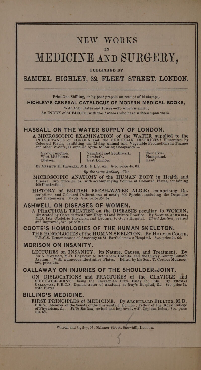 Price One Shilling, or by post prepaid on receipt of 16 stamps, HIGHLEY’S GENERAL CATALOGUE OF MODERN MEDICAL BOOKS, With their Dates and Prices.—To which is added, An INDEX of SUBJECTS, with the Authors who have written upon them. HASSALL ON THE WATER SUPPLY OF LONDON. A MICROSCOPIC EXAMINATION of the WATER supplied to the INHABITANTS of LONDON and the SUBURBAN DISTRICTS: illustrated by Coloured Plates, exhibiting the Living Animal and Vegetable Productions in Thames and other Waters, as supplied by the toHlowstie Companies :— Grand Junction. Vauxhall and Southwark. New River. West Middlesex. Lambeth. Hampstead. Chelsea. East London. Kent. By Argtuur H. Hassatt, M.B. F.L.S. &e. 8vo. price 4s. 6d. By the same Author ,—The MICROSCOPIC ANATOMY of the HUMAN BODY in Health and Disease. S8vo. price £2. 5s., with accompanying Volume of Coloured Piates, containing 400 Illustrations. ; HISTORY of BRITISH FRESH-WATER ALG; comprising De- scriptions and Coloured Delineations of nearly 500 Species, including the Desmidez and Diatomacez. 2 vols. 8vo. price £2. 5s. ; ASHWELL ON DISEASES OF WOMEN. A PRACTICAL TREATISE on the DISEASES peculiar to WOMEN, illustrated by Cases derived frem Hospital and Private Practice. oA SAMUEL ASHWELL, M.D. late Obstetric Physician and Lecturer to Guy’s Hospital. TZhird Edition, revised and improved, 8vo. price 21s. COOTE’S HOMOLOGIES OF THE HUMAN SKELETON. THE HOMOLOGIES of the HUMAN SKELETON. or HoumMeEs Coote, F.R.C.S. Demonstrator of Anatomy at St. Bartholomew’s Hospital. 8vo. price 4s. 6d. MORISON ON INSANITY. LECTURES on INSANITY: its Nature, Causes, and Treatment. By Sir A. Morison, M.D. Physician to Bethlehem Hospital and the Surrey County Lunatic Asylum. With numerous illustrative Plates. Edited by his Son, T. Courrs Morison. 8vo. price 21s. CALLAWAY ON INJURIES OF THE SHOULDER-JOINT. ON DISLOCATIONS and FRACTURES of the CLAVICLE and SHOULDER JOINT: being the Jacksonian Prize Essay for 1846. By THomas pa tg F.R.C.S. Demonstrator of Anatomy at Guy’s Hospital, &c. 8vo. price 7s. wit ates. BILLING’S MEDICINE. FIRST PRINCIPLES of MEDICINE. By ArcHIBALD BILLING, M.D. F.R.S., Member of the Senate of the University of London; Fellow of the Royal College c oh casas &c. Fifth Edition, revised and improved, with Copious Index, 8yo. price s. 6d, Wilson and Ogilvy, 57, Skinner Street, Showhill, London. amma