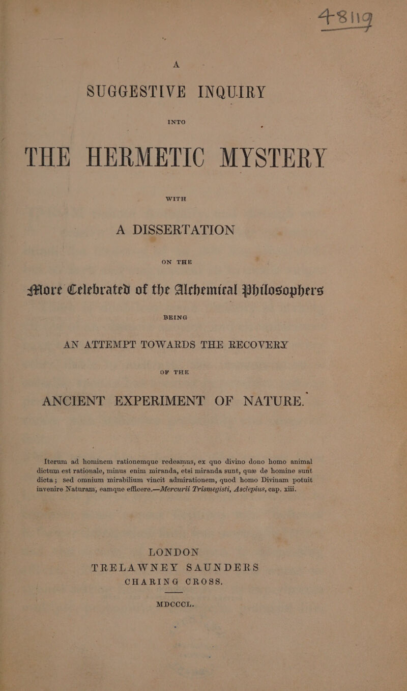 SUGGESTIVE INQUIRY INTO THE HERMETIC MYSTERY WITH A DISSERTATION Sflore Celebrated of the Alchemical Pbdtlosophers BEING AN ATTEMPT TOWARDS THE RECOVERY OF THE ANCIENT EXPERIMENT OF NATURE. Iterum ad hominem rationemque redeamus, ex quo divino dono homo animal dictum est rationale, minus enim miranda, etsi miranda sunt, que de homine sunt dicta; sed omnium mirabilium yvincit admirationem, quod homo Divinam potuit inyenire Naturam, eamque efficere.—Mercurti Trismegisti, Asclepius, cap. xiii. LONDON TRELAWNEY SAUNDERS CHARING CROSS. MDCCCL.