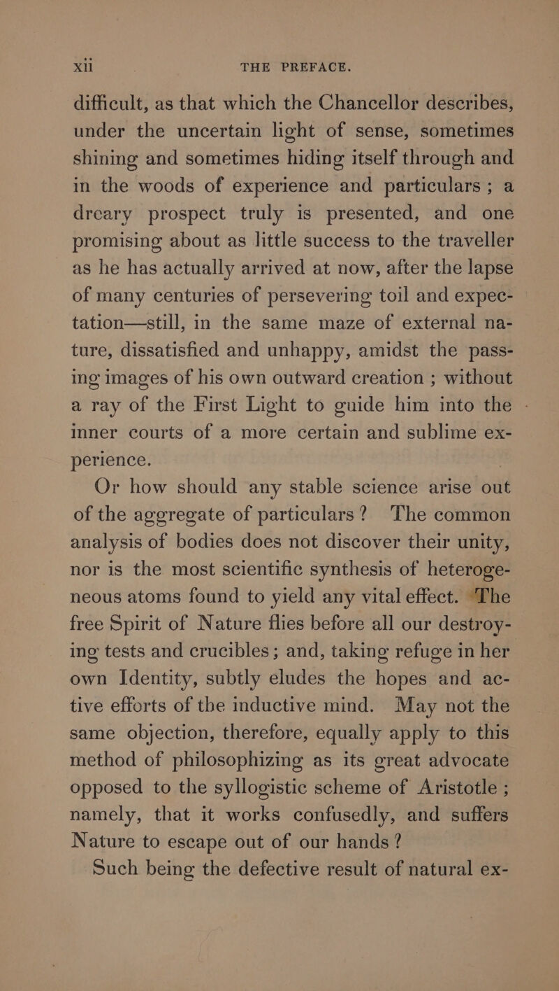 difficult, as that which the Chancellor describes, under the uncertain light of sense, sometimes shining and sometimes hiding itself through and in the woods of experience and particulars ; a dreary prospect truly is presented, and one promising about as little success to the traveller as he has actually arrived at now, after the lapse of many centuries of persevering toil and expec- tation—still, in the same maze of external na- ture, dissatisfied and unhappy, amidst the pass- ing images of his own outward creation ; without a ray of the First Light to guide him into the - Inner courts of a more certain and sublime ex- perience. | Or how should any stable science arise out of the aggregate of particulars? The common analysis of bodies does not discover their unity, nor is the most scientific synthesis of heteroge- neous atoms found to yield any vital effect. The free Spirit of Nature flies before all our destroy- ing’ tests and crucibles; and, taking refuge in her own Identity, subtly eludes the hopes and ac- tive efforts of the inductive mind. May not the same objection, therefore, equally apply to this method of philosophizing as its great advocate opposed to the syllogistic scheme of Aristotle ; namely, that it works confusedly, and suffers Nature to escape out of our hands? Such being the defective result of natural ex-