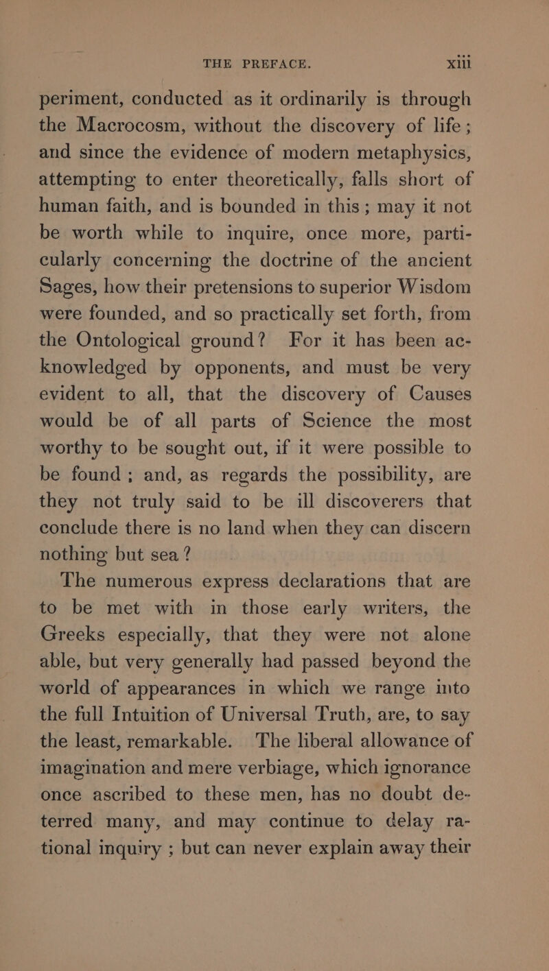 periment, conducted as it ordinarily is through the Macrocosm, without the discovery of life ; and since the evidence of modern metaphysics, attempting to enter theoretically, falls short of human faith, and is bounded in this; may it not be worth while to inquire, once more, parti- cularly concerning the doctrine of the ancient Sages, how their pretensions to superior Wisdom were founded, and so practically set forth, from the Ontological ground? For it has been ac- knowledged by opponents, and must be very evident to all, that the discovery of Causes would be of all parts of Science the most worthy to be sought out, if it were possible to be found ; and, as regards the possibility, are they not truly said to be ill discoverers that conclude there is no land when they can discern nothing but sea ? The numerous express declarations that are to be met with in those early writers, the Greeks especially, that they were not alone able, but very generally had passed beyond the world of appearances in which we range into the full Intuition of Universal Truth, are, to say the least, remarkable. The liberal allowance of imagination and mere verbiage, which ignorance once ascribed to these men, has no doubt de- terred many, and may continue to delay ra- tional inquiry ; but can never explain away their