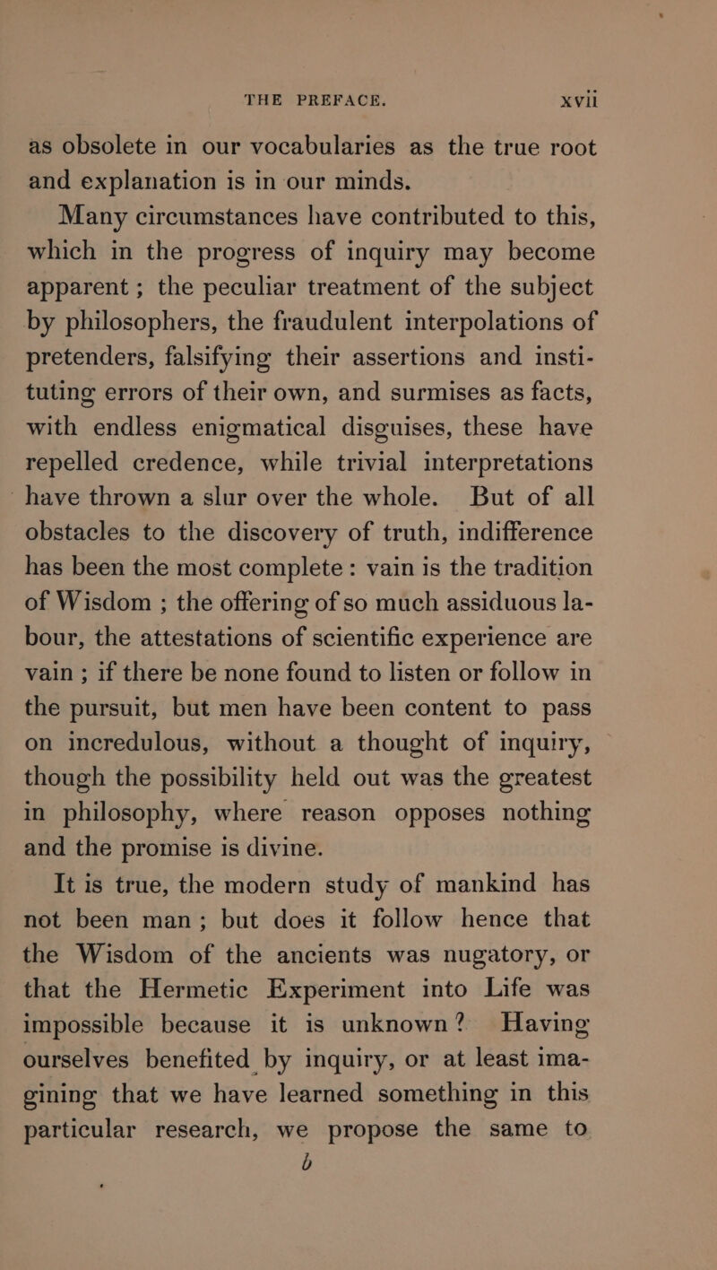 as obsolete in our vocabularies as the true root and explanation is in our minds. Many circumstances have contributed to this, which in the progress of inquiry may become apparent ; the peculiar treatment of the subject by philosophers, the fraudulent interpolations of pretenders, falsifying their assertions and insti- tuting errors of their own, and surmises as facts, with endless enigmatical disguises, these have repelled credence, while trivial interpretations have thrown a slur over the whole. But of all obstacles to the discovery of truth, indifference has been the most complete : vain is the tradition of Wisdom ; the offering of so much assiduous la- bour, the attestations of scientific experience are vain ; if there be none found to listen or follow in the pursuit, but men have been content to pass on incredulous, without a thought of inquiry, though the possibility held out was the greatest in philosophy, where reason opposes nothing and the promise is divine. It is true, the modern study of mankind has not been man; but does it follow hence that the Wisdom of the ancients was nugatory, or that the Hermetic Experiment into Life was impossible because it is unknown? Having ourselves benefited by inquiry, or at least ima- gining that we have learned something in this particular research, we propose the same to b