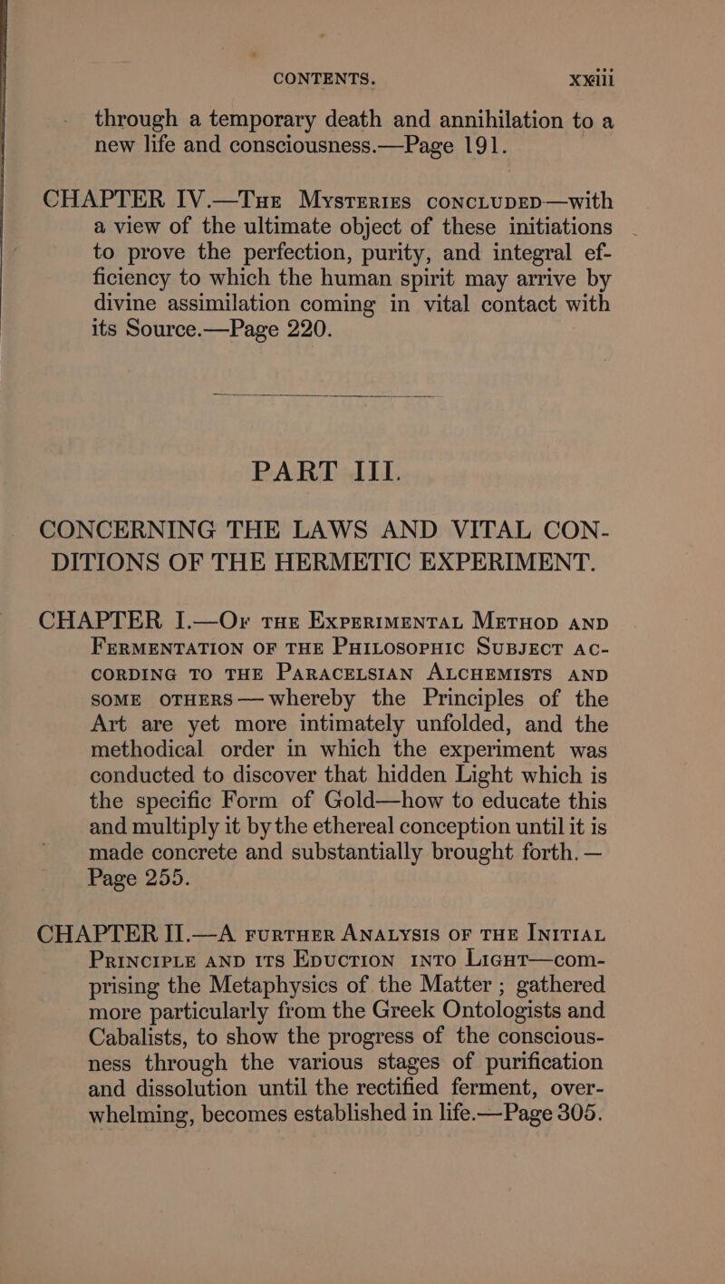 through a temporary death and annihilation to a new life and consciousness.—Page 191. CHAPTER IV.—Tuet Mysteries concLupep—with a view of the ultimate object of these initiations - to prove the perfection, purity, and integral ef- ficiency to which the human spirit may arrive by divine assimilation coming in vital contact with its Source.—Page 220. PART IIL. CONCERNING THE LAWS AND VITAL CON- DITIONS OF THE HERMETIC EXPERIMENT. CHAPTER, I.—Or tue Expertmentat Metuop anp FERMENTATION OF THE PHILOSOPHIC SUBJECT AC- CORDING TO THE PaRACELSIAN ALCHEMISTS AND SOME OTHERS—whereby the Principles of the Art are yet more intimately unfolded, and the methodical order in which the experiment was conducted to discover that hidden Light which is the specific Form of Gold—how to educate this and multiply it by the ethereal conception until it is made concrete and substantially brought forth. — Page 255. CHAPTER IJ.—A FurtHer ANALYSIS OF THE INITIAL PRINCIPLE AND ITs Epuctrion into Ligut—com- prising the Metaphysics of the Matter ; gathered more particularly from the Greek Ontologists and Cabalists, to show the progress of the conscious- ness through the various stages of purification and dissolution until the rectified ferment, over- whelming, becomes established in life.—Page 305.