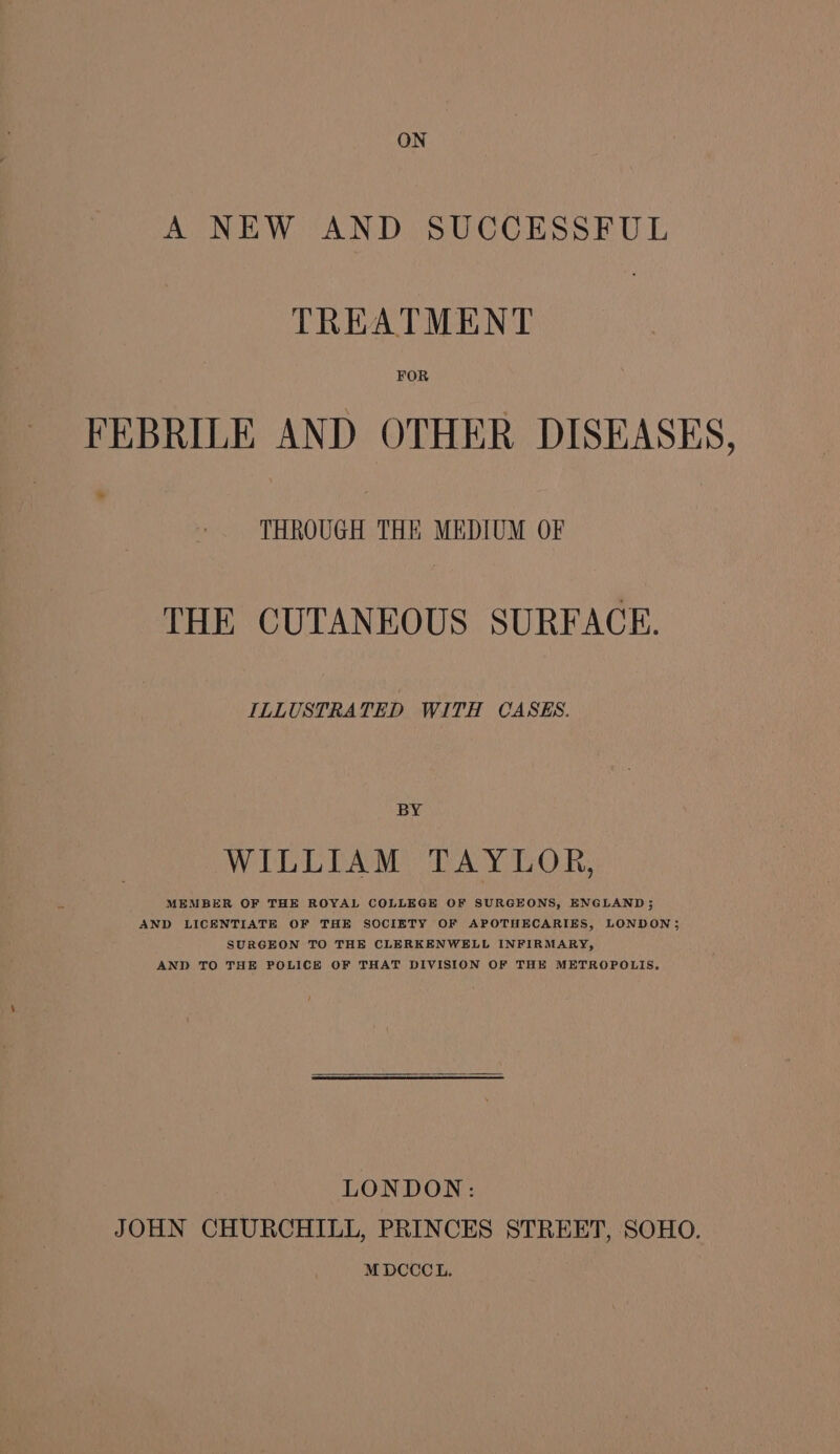 A NEW AND SUCCESSFUL TREATMENT FOR FEBRILE AND OTHER DISEASES, THROUGH THE MEDIUM OF THE CUTANEOUS SURFACE. ILLUSTRATED WITH CASES. BY WILLIAM TAYLOR, MEMBER OF THE ROYAL COLLEGE OF SURGEONS, ENGLAND; AND LICENTIATE OF THE SOCIETY OF APOTHECARIES, LONDON; SURGEON TO THE CLERKENWELL INFIRMARY, AND TO THE POLICE OF THAT DIVISION OF THE METROPOLIS. LONDON: JOHN CHURCHILL, PRINCES STREET, SOHO. MDCCCL.