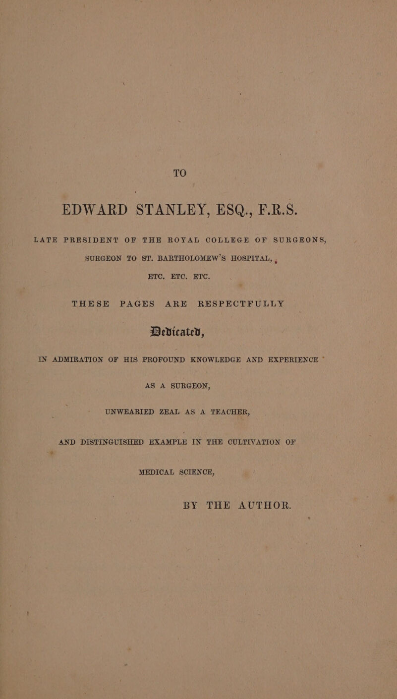 TO EDWARD STANLEY, ESQ., F.R.S. LATE PRESIDENT OF THE ROYAL COLLEGE OF SURGEONS, SURGEON TO ST. BARTHOLOMEW’S HOSPITAL, ‘ HTC. ETC. ETC. THESE PAGES ARE RESPECTFULLY DeVicated, IN ADMIRATION OF HIS PROFOUND KNOWLEDGE AND EXPERIENCE ~ AS A SURGEON, UNWEARIED ZEAL AS A TEACHER, AND DISTINGUISHED EXAMPLE IN THE CULTIVATION OF MEDICAL SCIENCE, BY THE AUTHOR.