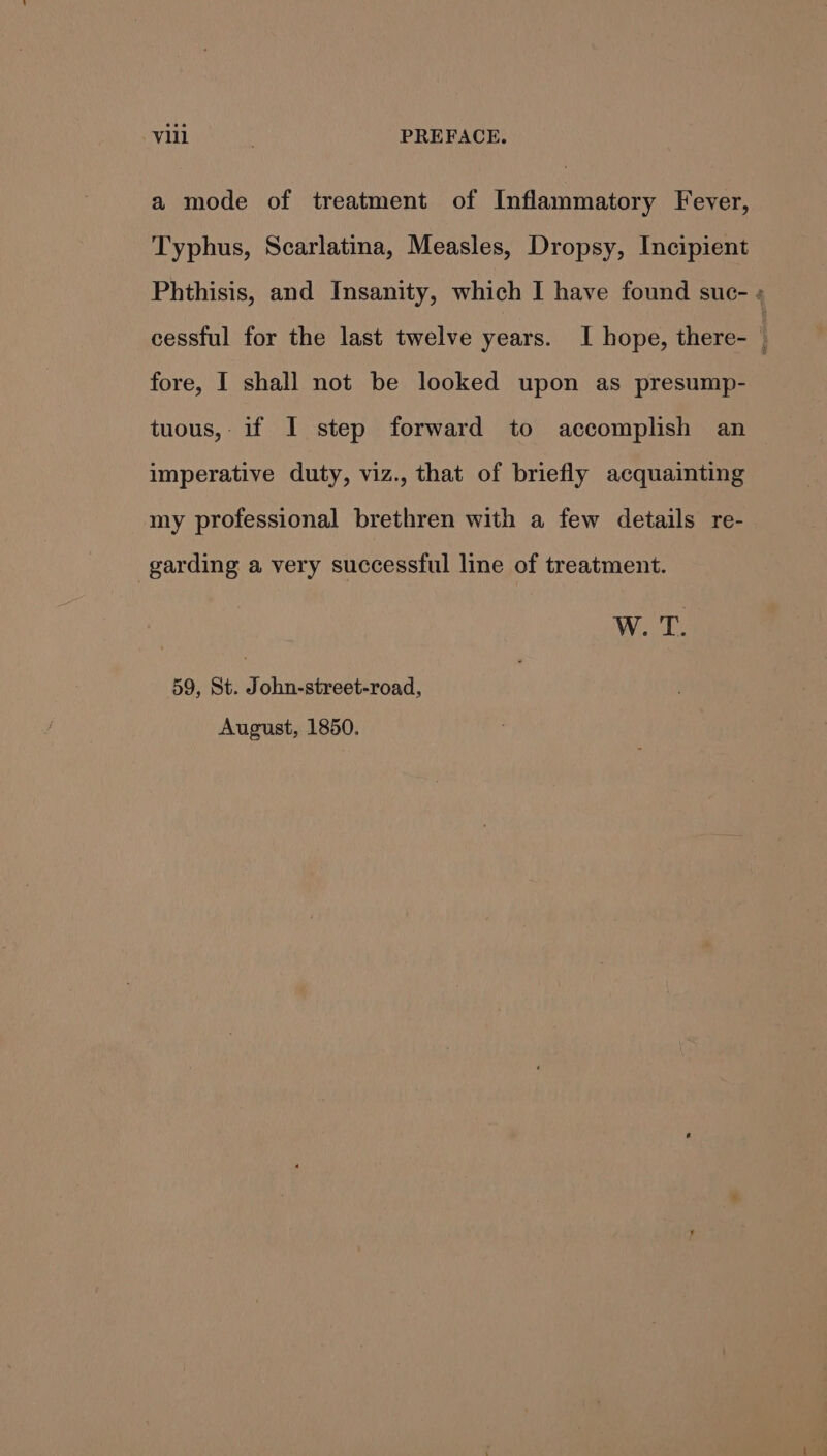 a mode of treatment of Inflammatory Fever, Typhus, Scarlatina, Measles, Dropsy, Incipient Phthisis, and Insanity, which I have found suc- « cessful for the last twelve years. I hope, there- fore, I shall not be looked upon as presump- tuous, if I step forward to accomplish an imperative duty, viz., that of briefly acquainting my professional brethren with a few details re- garding a very successful line of treatment. W. T. 59, St. John-street-road, August, 1850.