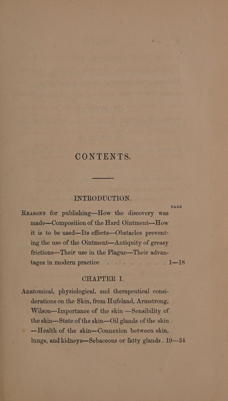 CONTENTS. INTRODUCTION. PAGE Reasons for publishing—How the discovery was made—Composition of the Hard Ointment—How it is to be used—Its effects—Obstacles prevent- ing the use of the Ointment—Antiquity of greasy frictions—Their use in the Plague—Their advan- tages in modern practice... .. . . .1—!18 CHAPTER I. Anatomical, physiological, and therapeutical. consi- derations on the Skin, from Hufeland, Armstrong, Wilson—Importance of the skin —Sensibility of the skin—State of the skin—Oil glands of the skin » —Health of the skin—Connexion between skin, lungs, and kidneys—Sebaceous or fatty glands . 19-34.