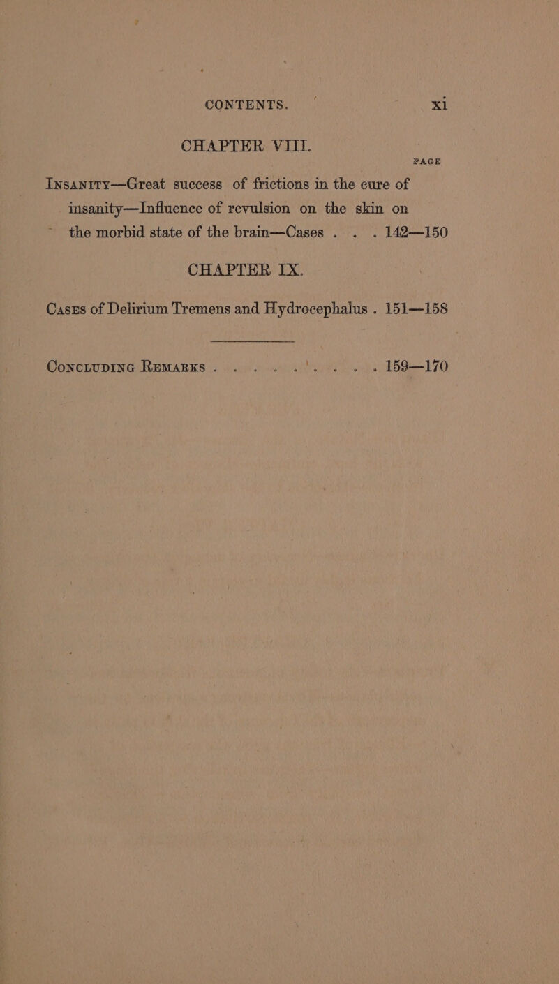 CHAPTER VIII. PAGE Insanity—Great success of frictions in the cure of insanity—Influence of revulsion on the skin on the morbid state of the brain—Cases . . . 142—150 CHAPTER IX. Caszs of Delirium Tremens and Hydrocephalus . 151—158 ConcLupING REMARKS. ....'. . . » 159—170