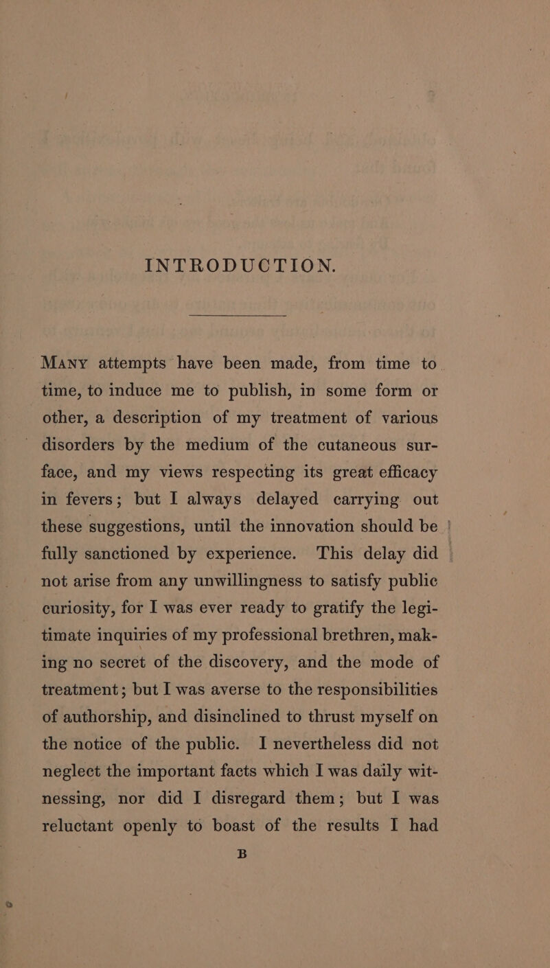 INTRODUCTION. Many attempts have been made, from time to. time, to induce me to publish, in some form or other, a description of my treatment of various disorders by the medium of the cutaneous sur- face, and my views respecting its great efficacy in fevers; but I always delayed carrying out these suggestions, until the innovation should be | fully sanctioned by experience. This delay did not arise from any unwillingness to satisfy public curiosity, for I was ever ready to gratify the legi- timate inquiries of my professional brethren, mak- ing no secret of the discovery, and the mode of treatment; but I was averse to the responsibilities of authorship, and disinclined to thrust myself on the notice of the public. I nevertheless did not neglect the important facts which I was daily wit- nessing, nor did I disregard them; but I was reluctant openly to boast of the results I had B