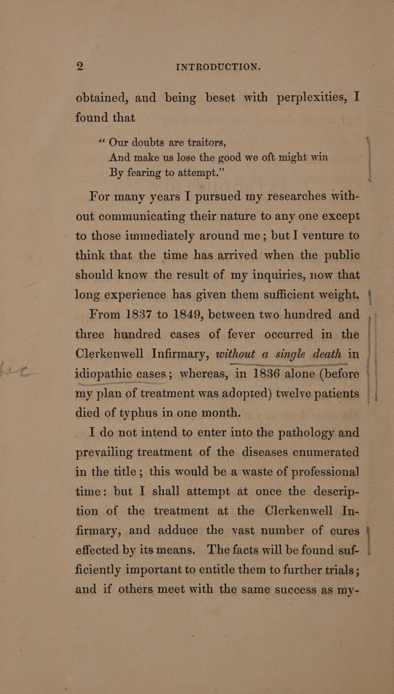 obtained, and being beset with perplexities, I found that ** Our doubts are traitors, And make us lose the good we oft might win By fearing to attempt.” For many years I pursued my researches with- out communicating their nature to any one except to those immediately around me; but I venture to think that the time has arrived when the public should know the result of. my inquiries, now that long experience has given them sufficient weight. From 1837 to 1849, between two hundred and three hundred cases of fever occurred in the died of typhus in one month. I do not intend to enter into the pathology and prevailing treatment of the diseases enumerated in the title; this would be a waste of professional time: but I shall attempt at once the descrip- tion of the treatment at the Clerkenwell In- firmary, and adduce the vast number of cures effected by itsmeans. The facts will be found suf- ficiently important to entitle them to further trials; and if others meet with the same success as my- eS TITER gt