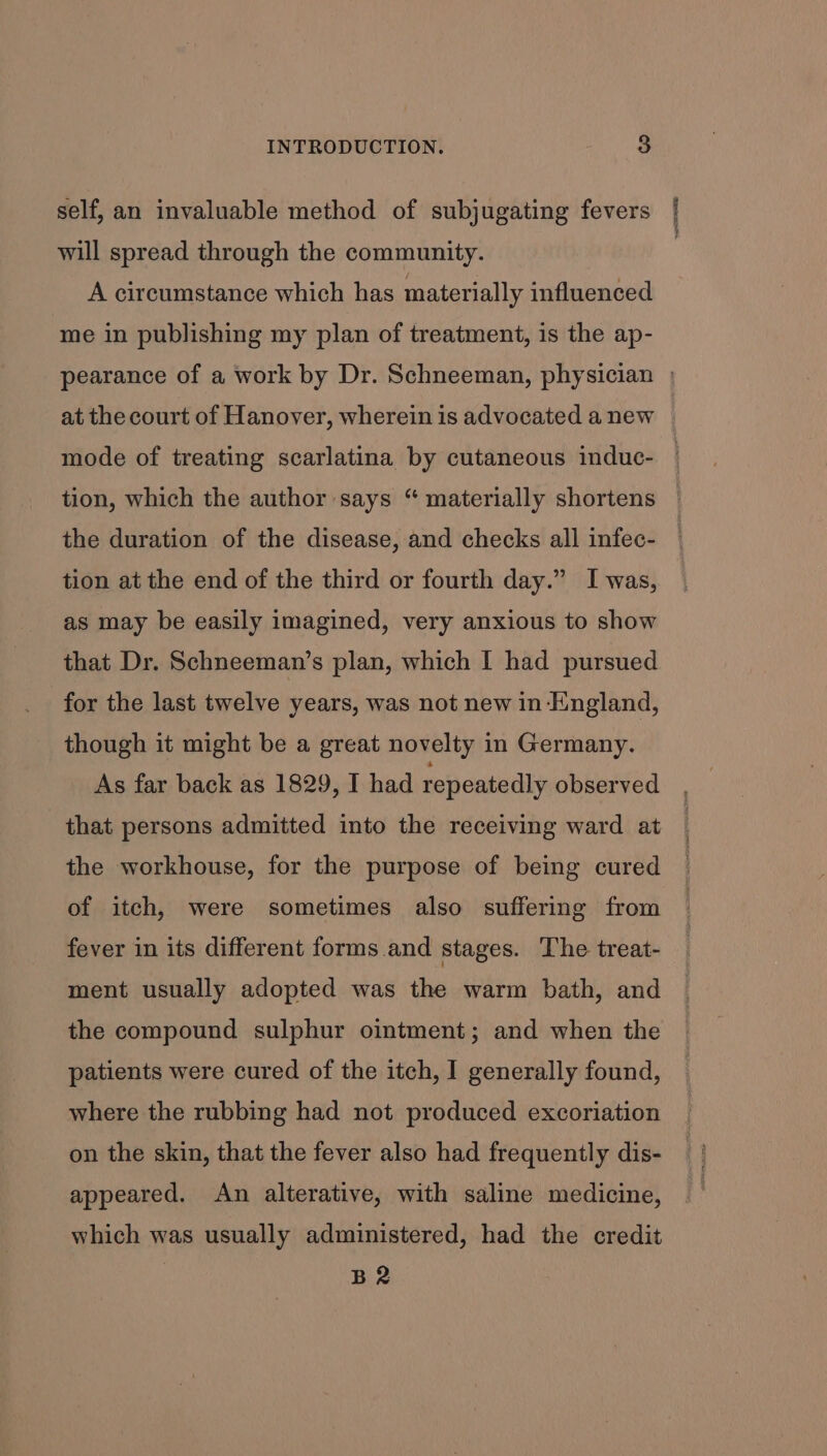 self, an invaluable method of subjugating fevers will spread through the community. A circumstance which has materially influenced me in publishing my plan of treatment, is the ap- at the court of Hanover, wherein is advocated a new mode of treating scarlatina by cutaneous induc- tion, which the author says “ materially shortens the duration of the disease, and checks all infec- tion at the end of the third or fourth day.” I was, as may be easily imagined, very anxious to show that Dr. Schneeman’s plan, which I had pursued for the last twelve years, was not new in England, though it might be a great novelty in Germany. As far back as 1829, I had repeatedly observed that persons admitted into the receiving ward at the workhouse, for the purpose of being cured of itch, were sometimes also suffering from fever in its different forms and stages. The treat- ment usually adopted was the warm bath, and the compound sulphur ointment; and when the patients were cured of the itch, I generally found, where the rubbing had not produced excoriation on the skin, that the fever also had frequently dis- appeared. An alterative, with saline medicine, which was usually administered, had the credit B2 : ;