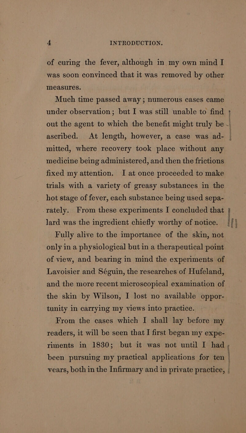 of curing the fever, although in my own mind I was soon convinced that it was removed by other measures. Much time passed away ; numerous cases came under observation; but I was still unable to find + out the agent to which the benefit might truly be | ascribed. At length, however, a case was ad- ; mitted, where recovery took place without any medicine being administered, and then the frictions fixed my attention. I at once proceeded to make trials with a variety of greasy substances in the hot stage of fever, each substance being used sepa- -rately. From these experiments I concluded that a ' lard was the ingredient chiefly worthy of notice. ify Fully alive to the importance of the skin, not only in a physiological but in a therapeutical point of view, and bearing in mind the experiments of Lavoisier and Séguin, the researches of Hufeland, and the more recent microscopical examination of the skin by Wilson, I lost no available oppor- tunity in carrying my views into practice. From the cases which I shall lay before my readers, it will be seen that I first began my expe- riments in 1830; but it was not until I had , been pursuing my practical applications for ten | vears, both in the Infirmary and in private practice, |