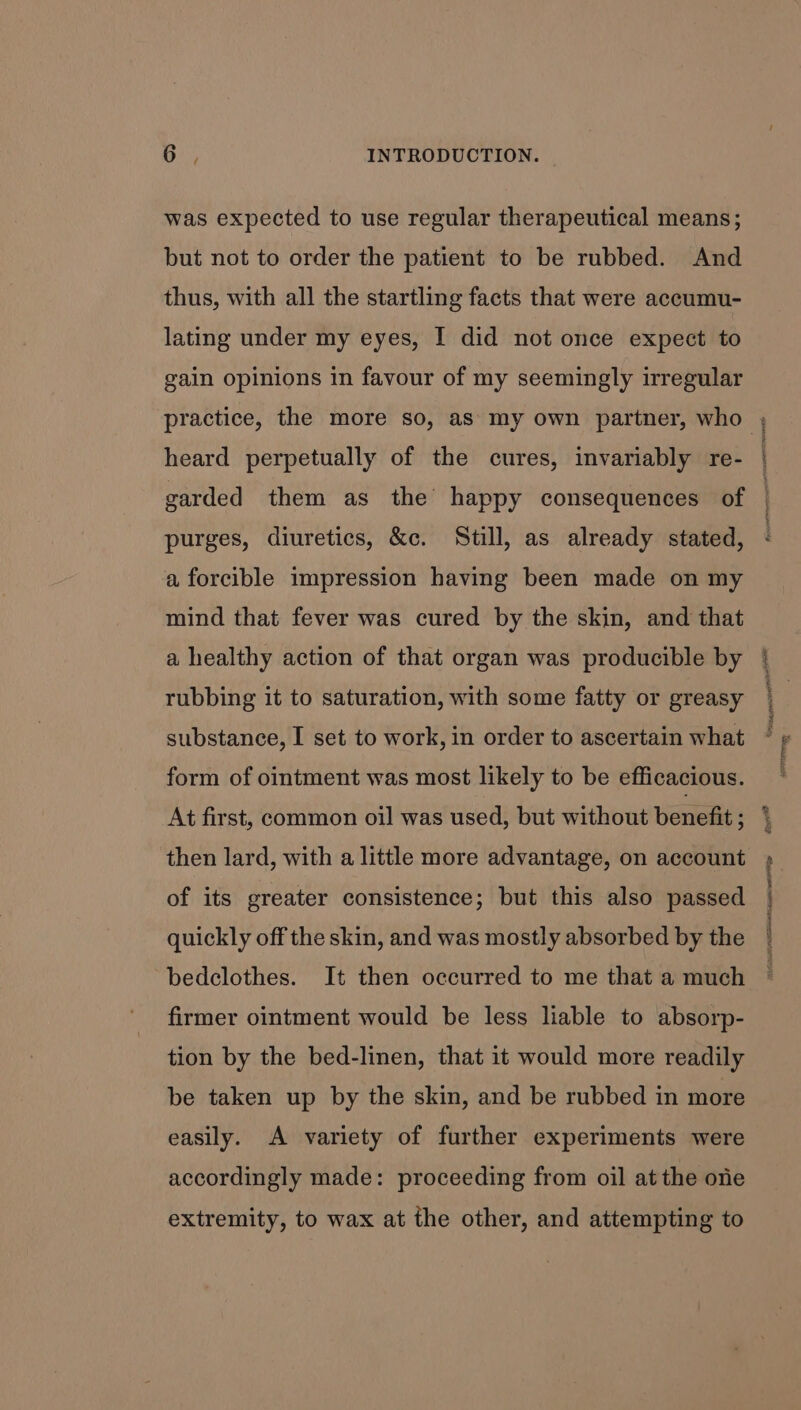 was expected to use regular therapeutical means; but not to order the patient to be rubbed. And thus, with all the startling facts that were accumu- lating under my eyes, I did not once expect to gain opinions in favour of my seemingly irregular practice, the more so, as my own partner, who heard perpetually of the cures, invariably re- garded them as the happy consequences of purges, diuretics, &amp;c. Still, as already stated, a forcible impression having been made on my mind that fever was cured by the skin, and that a healthy action of that organ was producible by rubbing it to saturation, with some fatty or greasy substance, I set to work, in order to ascertain what form of ointment was most likely to be efficacious. At first, common oil was used, but without benefit ; then lard, with a little more advantage, on account of its greater consistence; but this also passed quickly off the skin, and was mostly absorbed by the bedclothes. It then occurred to me that a much firmer ointment would be less liable to absorp- tion by the bed-linen, that it would more readily be taken up by the skin, and be rubbed in more easily. A variety of further experiments were accordingly made: proceeding from oil at the one extremity, to wax at the other, and attempting to