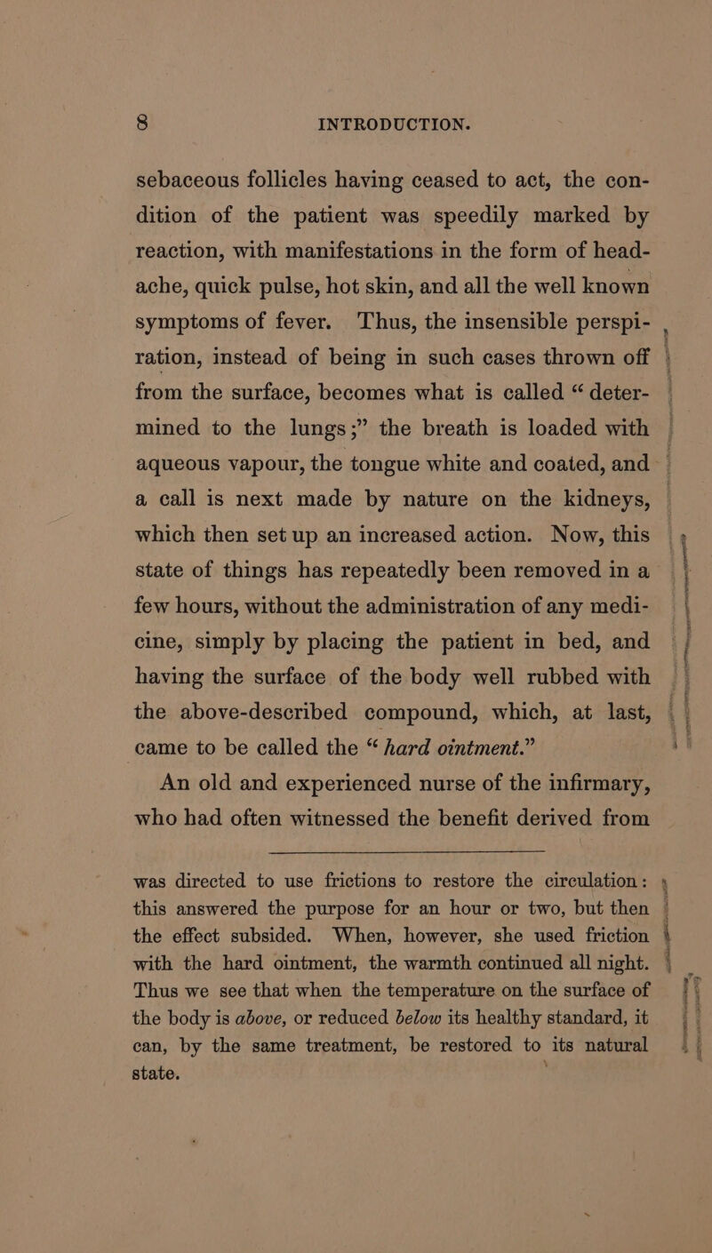 sebaceous follicles having ceased to act, the con- dition of the patient was speedily marked by reaction, with manifestations in the form of head- ache, quick pulse, hot skin, and all the well known symptoms of fever. ‘Thus, the insensible perspi- from the surface, becomes what is called “ deter- mined to the lungs;” the breath is loaded with which then set up an increased action. Now, this state of things has repeatedly been removed in a few hours, without the administration of any medi- cine, simply by placing the patient in bed, and having the surface of the body well rubbed with the above-described compound, which, at last, came to be called the “ hard ointment.” An old and experienced nurse of the infirmary, who had often witnessed the benefit derived from was directed to use frictions to restore the circulation: this answered the purpose for an hour or two, but then the effect subsided. When, however, she used friction with the hard ointment, the warmth continued all night. Thus we see that when the temperature on the surface of the body is above, or reduced below its healthy standard, it can, by the same treatment, be restored to its natural state. aoe