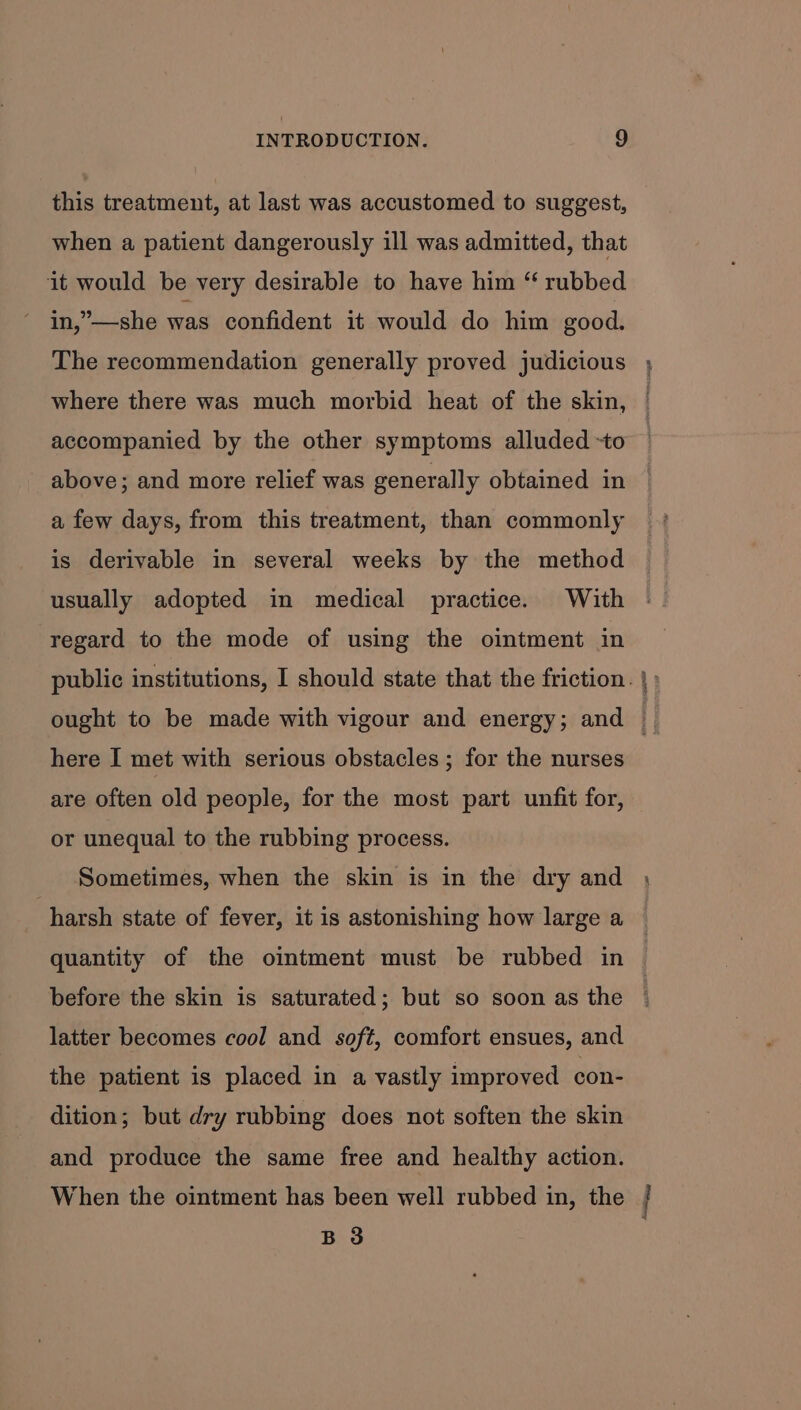 this treatment, at last was accustomed to suggest, when a patient dangerously ill was admitted, that it would be very desirable to have him “ rubbed in,”—she was confident it would do him good. The recommendation generally proved judicious where there was much morbid heat of the skin, accompanied by the other symptoms alluded -to above; and more relief was generally obtained in a few days, from this treatment, than commonly is derivable in several weeks by the method usually adopted in medical practice. With regard to the mode of using the ointment in public institutions, I should state that the friction. | : ought to be made with vigour and energy; and ; here I met with serious obstacles ; for the nurses are often old people, for the most part unfit for, or unequal to the rubbing process. Sometimes, when the skin is in the dry and , harsh state of fever, it is astonishing how large a quantity of the ointment must be rubbed in before the skin is saturated; but so soon as the latter becomes cool and soft, comfort ensues, and the patient is placed in a vastly improved con- dition; but dry rubbing does not soften the skin and produce the same free and healthy action. When the ointment has been well rubbed in, the / B 3