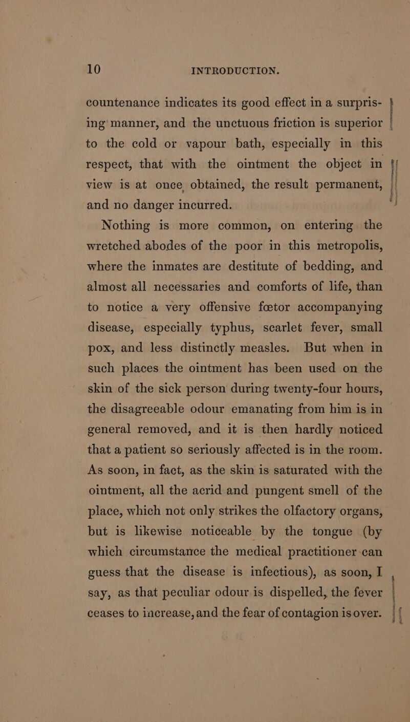 countenance indicates its good effect in a surpris- \ to the cold or vapour bath, especially in this respect, that with the ointment the object in and no danger incurred. Nothing is more common, on entering the wretched abodes of the poor in this metropolis, where the inmates are destitute of bedding, and almost all necessaries and comforts of life, than to notice a very offensive foetor accompanying disease, especially typhus, scarlet fever, small pox, and less distinctly measles. But when in such places the ointment has been used on the skin of the sick person during twenty-four hours, general removed, and it is then hardly noticed that a patient so seriously affected is in the room. As soon, in fact, as the skin is saturated with the ointment, all the acrid and pungent smell of the place, which not only strikes the olfactory organs, but is likewise noticeable by the tongue (by which circumstance the medical practitioner-can guess that the disease is infectious), as soon, I say, as that peculiar odour is dispelled, the fever ceases to increase, and the fear of contagion is over. \ \ ; f ‘