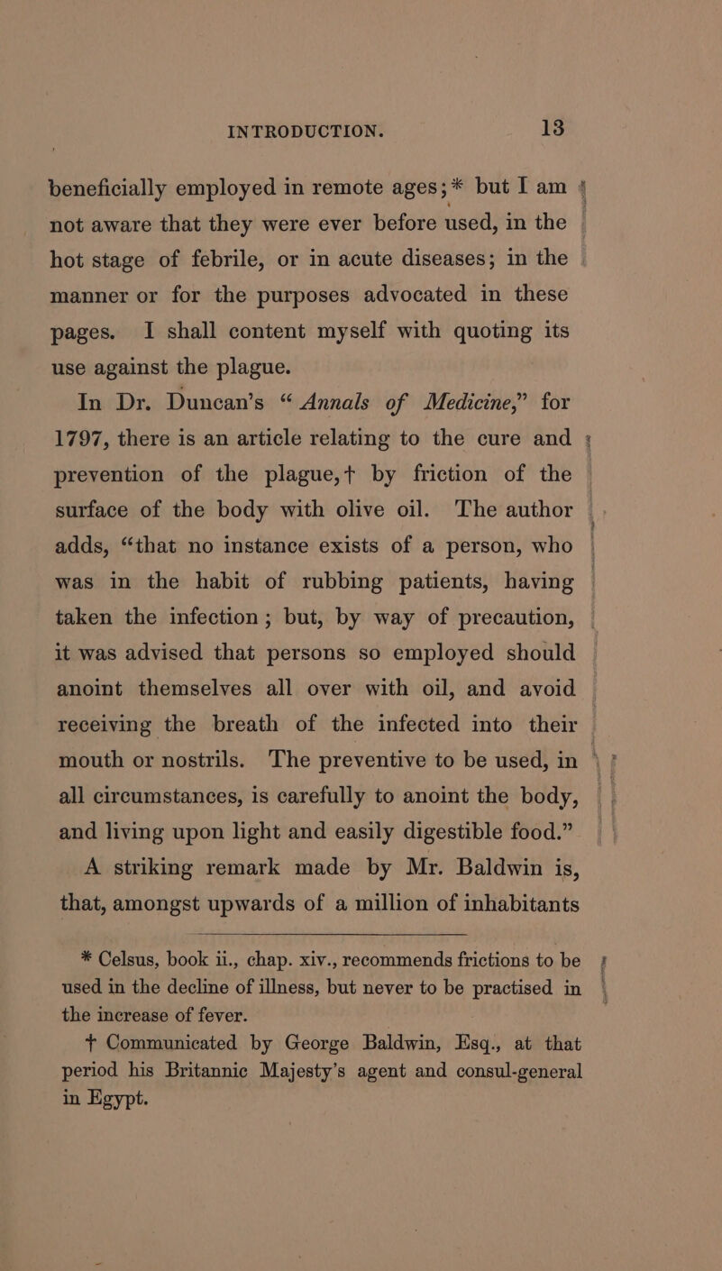 manner or for the purposes advocated in these pages. I shall content myself with quoting its use against the plague. In Dr. Duncan’s “ Annals of Medicine,” for 1797, there is an article relating to the cure and prevention of the plague,+ by friction of the adds, “that no instance exists of a person, who taken the infection; but, by way of precaution, it was advised that persons so employed should anoint themselves all over with oil, and avoid receiving the breath of the infected into their all circumstances, is carefully to anoint the body, and living upon light and easily digestible food.” A striking remark made by Mr. Baldwin is, that, amongst upwards of a million of inhabitants * Celsus, book ii., chap. xiv., recommends frictions to.be used in the decline of illness, but never to be practised in the increase of fever. + Communicated by George Baldwin, Esq., at that period his Britannic Majesty’s agent and consul-general in Egypt.