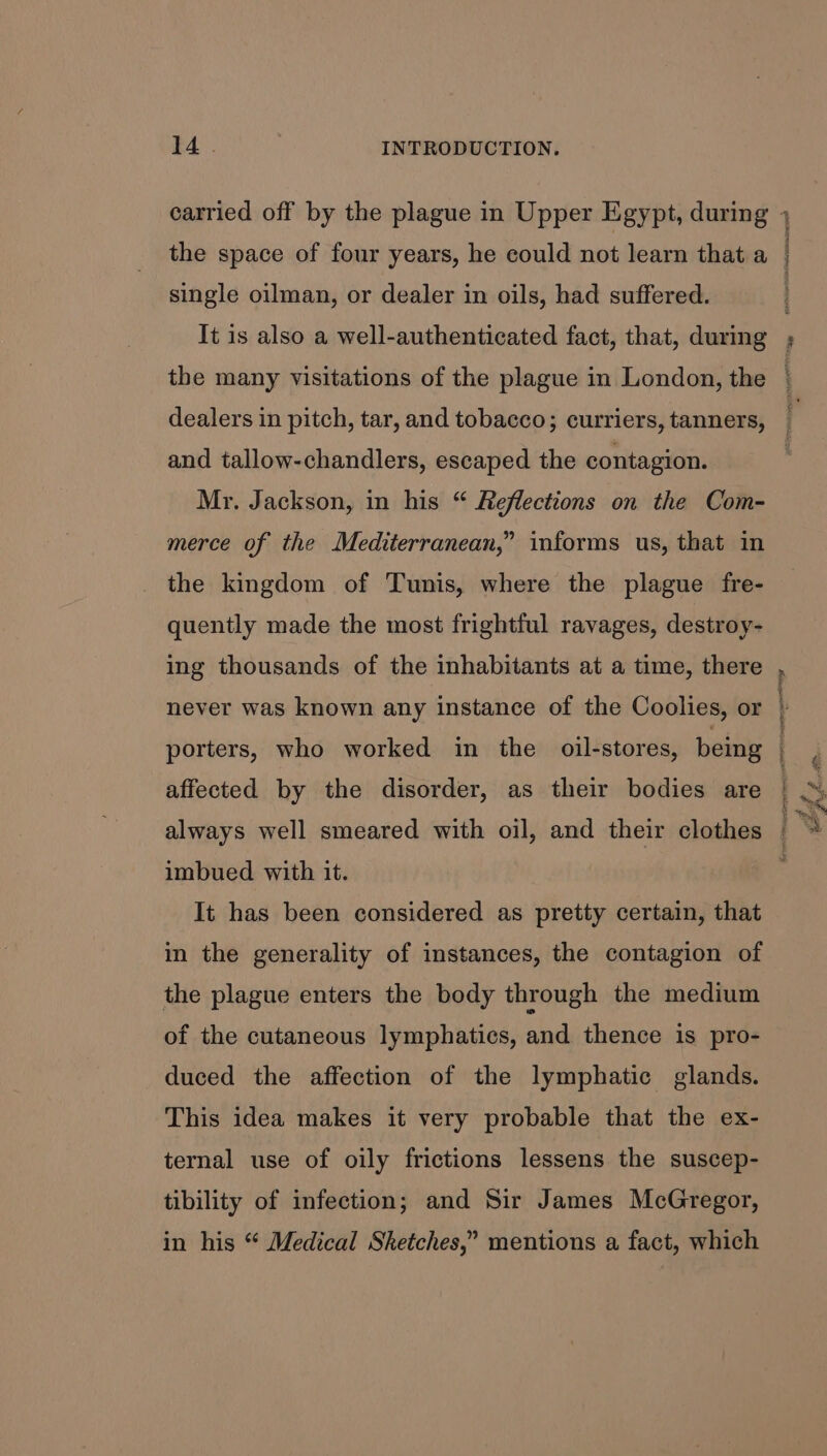 the space of four years, he could not learn that a single oilman, or dealer in oils, had suffered. It is also a well-authenticated fact, that, during the many visitations of the plague in London, the dealers in pitch, tar, and tobacco; curriers, tanners, and tallow-chandlers, escaped the contagion. Mr. Jackson, in his “ Reflections on the Com- merce of the Mediterranean,” informs us, that in the kingdom of Tunis, where the plague fre- quently made the most frightful ravages, destroy- ing thousands of the inhabitants at a time, there never was known any instance of the Coolies, or porters, who worked in the oil-stores, being affected by the disorder, as their bodies are always well smeared with oil, and their clothes imbued with it. It has been considered as pretty certain, that in the generality of instances, the contagion of the plague enters the body through the medium of the cutaneous lymphatics, and thence is pro- duced the affection of the lymphatic glands. This idea makes it very probable that the ex- ternal use of oily frictions lessens the suscep- tibility of infection; and Sir James McGregor, in his “ Medical Sketches,” mentions a fact, which a )