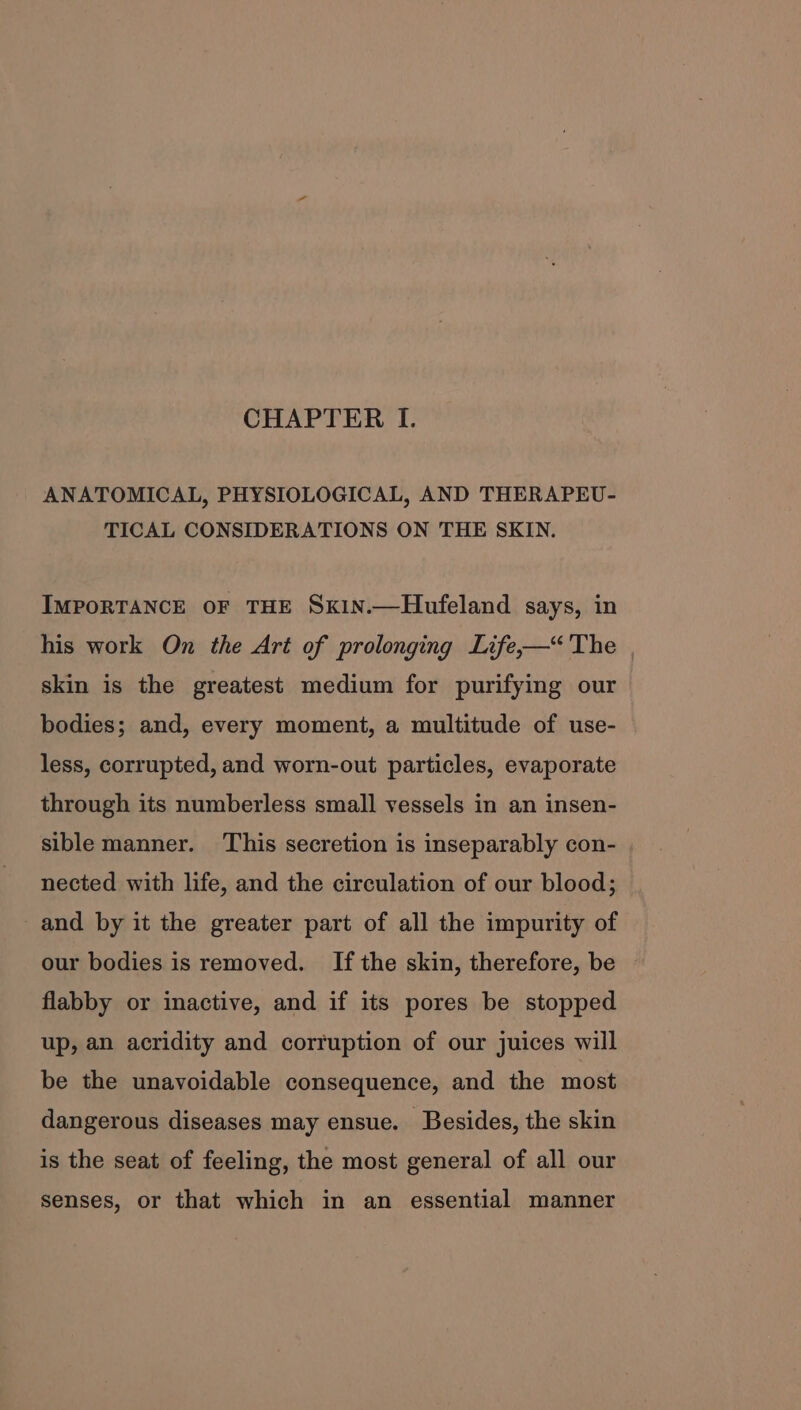 CHAPTER I. ANATOMICAL, PHYSIOLOGICAL, AND THERAPEU- TICAL CONSIDERATIONS ON THE SKIN. IMPORTANCE OF THE SxiNn.—Hufeland says, in his work On the Art of prolonging Life,—“'The skin is the greatest medium for purifying our bodies; and, every moment, a multitude of use- less, corrupted, and worn-out particles, evaporate through its numberless small vessels in an insen- sible manner. This secretion is inseparably con- nected with life, and the circulation of our blood; and by it the greater part of all the impurity of our bodies is removed. Ifthe skin, therefore, be flabby or inactive, and if its pores be stopped up, an acridity and corruption of our juices will be the unavoidable consequence, and the most dangerous diseases may ensue. Besides, the skin is the seat of feeling, the most general of all our senses, or that which in an essential manner