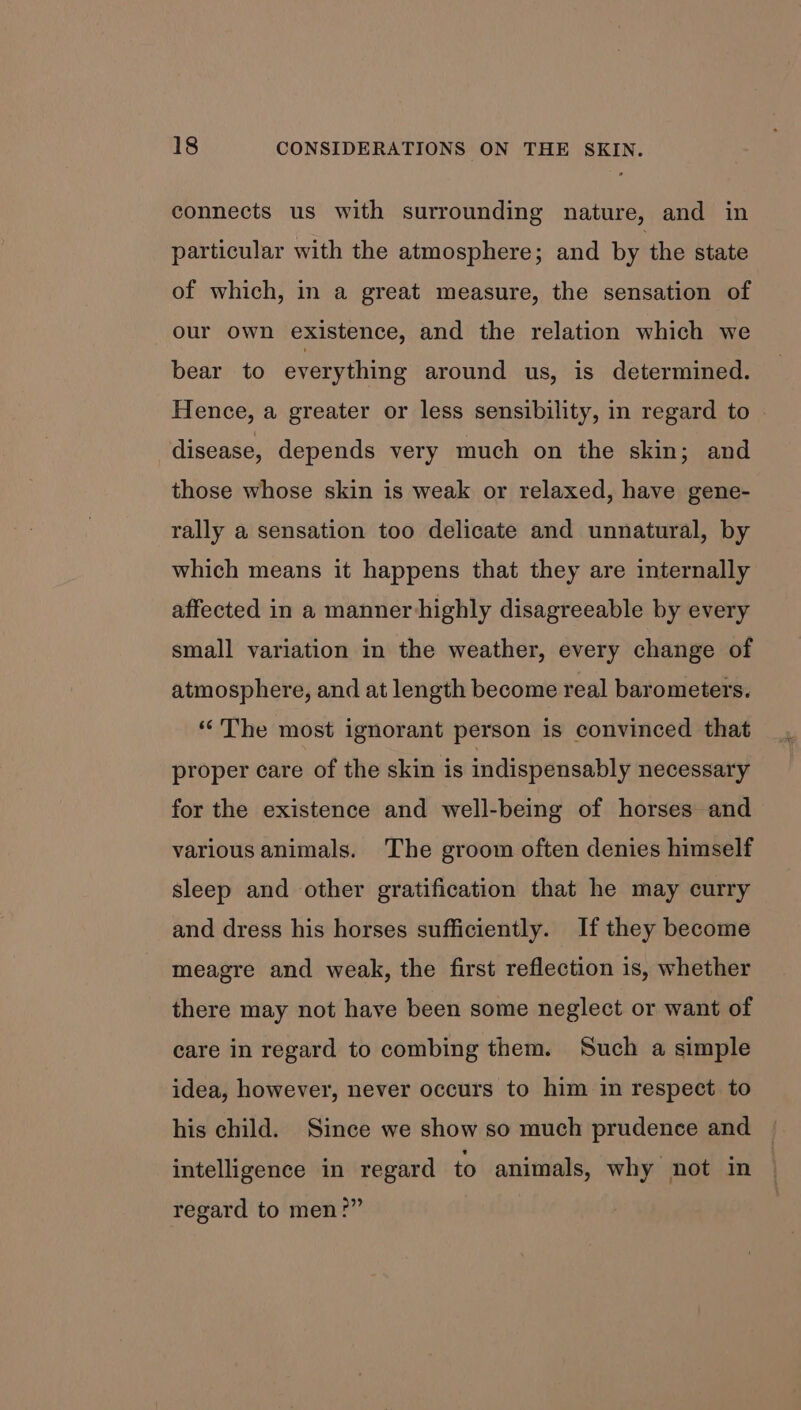 connects us with surrounding nature, and in particular with the atmosphere; and by the state of which, in a great measure, the sensation of our own existence, and the relation which we bear to everything around us, is determined. Hence, a greater or less sensibility, in regard to disease, depends very much on the skin; and those whose skin is weak or relaxed, have gene- rally a sensation too delicate and unnatural, by which means it happens that they are internally affected in a manner highly disagreeable by every small variation in the weather, every change of atmosphere, and at length become real barometers. “The most ignorant person is convinced that proper care of the skin is indispensably necessary for the existence and well-being of horses and various animals. The groom often denies himself sleep and other gratification that he may curry and dress his horses sufficiently. If they become meagre and weak, the first reflection 1s, whether there may not have been some neglect or want of care in regard to combing them. Such a simple idea, however, never occurs to him in respect to his child. Since we show so much prudence and intelligence in regard to animals, why not in regard to men?”