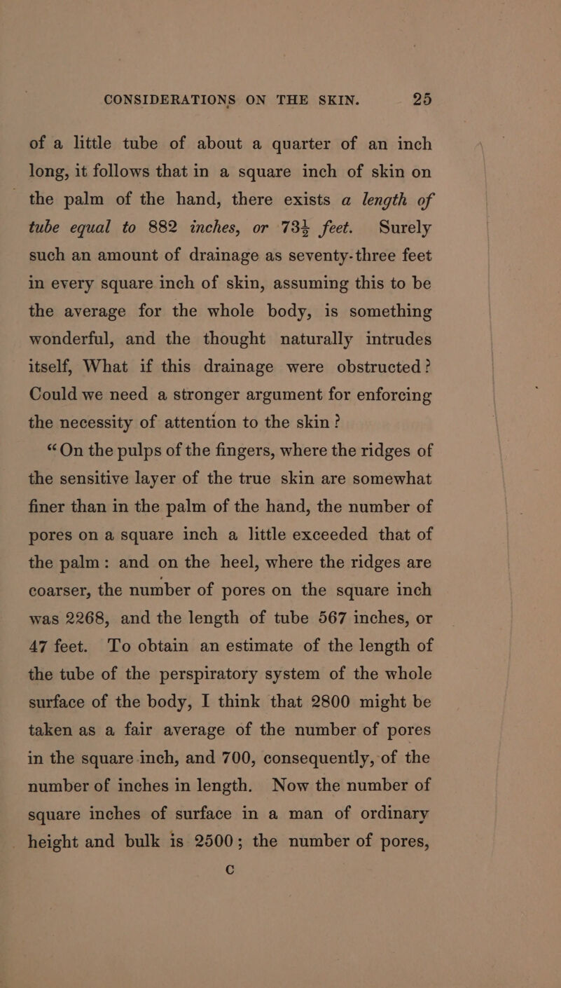 of a little tube of about a quarter of an inch long, it follows that in a square inch of skin on the palm of the hand, there exists a length of tube equal to 882 inches, or 734 feet. Surely such an amount of drainage as seventy-three feet in every square inch of skin, assuming this to be the average for the whole body, is something wonderful, and the thought naturally intrudes itself, What if this drainage were obstructed? Could we need a stronger argument for enforcing the necessity of attention to the skin? “On the pulps of the fingers, where the ridges of the sensitive layer of the true skin are somewhat finer than in the palm of the hand, the number of pores on a square inch a little exceeded that of the palm: and on the heel, where the ridges are coarser, the number of pores on the square inch was 2268, and the length of tube 567 inches, or 47 feet. To obtain an estimate of the length of the tube of the perspiratory system of the whole surface of the body, I think that 2800 might be taken as a fair average of the number of pores in the square inch, and 700, consequently, of the number of inches in length. Now the number of square inches of surface in a man of ordinary height and bulk is 2500; the number of pores, C