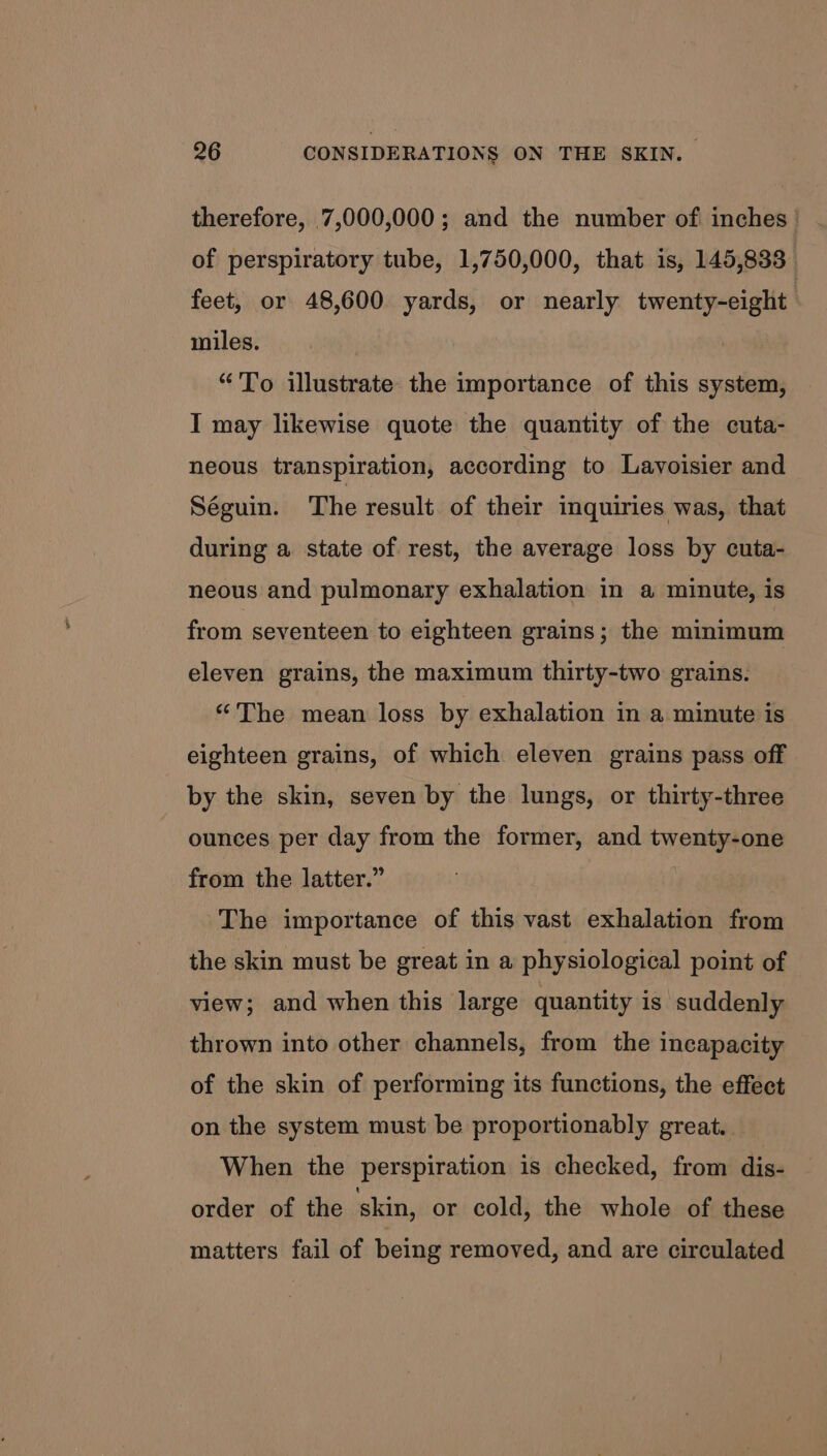 therefore, 7,000,000; and the number of inches | of perspiratory tube, 1,750,000, that is, 145,833 feet, or 48,600 yards, or nearly twenty-eight: miles. “'To illustrate the importance of this system, I may likewise quote the quantity of the cuta- neous transpiration, according to Lavoisier and Séguin. The result. of their inquiries was, that during a state of rest, the average loss by cuta- neous and pulmonary exhalation in a minute, is from seventeen to eighteen grains; the minimum eleven grains, the maximum thirty-two grains. “The mean loss by exhalation in a minute is eighteen grains, of which eleven grains pass off by the skin, seven by the lungs, or thirty-three ounces per day from the former, and twenty-one from the latter.” | The importance of this vast exhalation from the skin must be great in a physiological point of view; and when this large quantity is suddenly thrown into other channels, from the incapacity of the skin of performing its functions, the effect on the system must be proportionably great. When the perspiration is checked, from dis- order of the skin, or cold, the whole of these matters fail of being removed, and are circulated