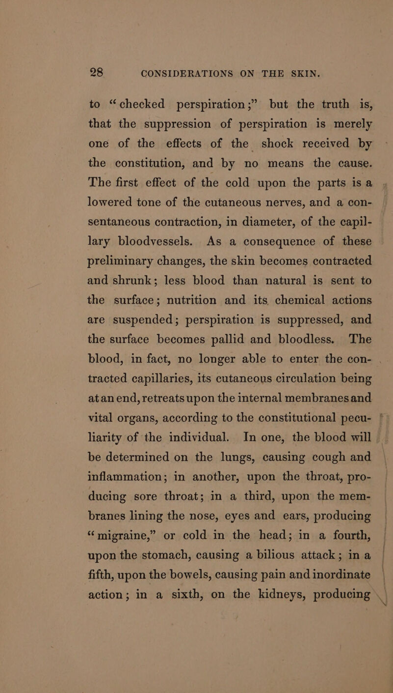 to “checked perspiration;” but the truth is, that the suppression of perspiration is merely one of the effects of the shock received by the constitution, and by no means the cause. The first effect of the cold upon the parts is a lowered tone of the cutaneous nerves, and a con- sentaneous contraction, in diameter, of the capil- lary bloodvessels. As a consequence of these preliminary changes, the skin becomes contracted and shrunk; less blood than natural is sent to the surface; nutrition and its chemical actions are suspended; perspiration is suppressed, and the surface becomes pallid and bloodless. The blood, in fact, no longer able to enter the con- . tracted capillaries, its cutaneous circulation being at an end, retreats upon the internal membranes and vital organs, according to the constitutional pecu- * liarity of the individual. In one, the blood will be determined on the lungs, causing cough and inflammation; in another, upon the throat, pro- ducing sore throat; in a third, upon the mem- branes lining the nose, eyes and ears, producing ‘‘ migraine,” or cold in the head; in a fourth, upon the stomach, causing a bilious attack; in a fifth, upon the bowels, causing pain and inordinate action; in a sixth, on the kidneys, producing \