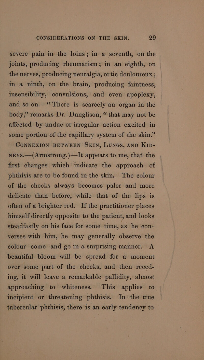 severe pain in the loins; in a seventh, on the | joints, producing rheumatism; in an eighth, on the nerves, producing neuralgia, or tic douloureux ; in a ninth, on the brain, producing faintness, insensibility, convulsions, and even apoplexy, and so on. “There is scarcely an organ in the body,” remarks Dr. Dunglison, “ that may not be affected by undue or irregular action excited in some portion of the capillary system of the skin.” CONNEXION BETWEEN SKIN, Lunes, AnD KIpD- NEYS.—(Armstrong.)—It appears to me, that the first changes which indicate the approach. of phthisis are to be found in the skin. The colour of the cheeks always becomes paler and more delicate than before, while that of the lips is often of a brighter red. If the practitioner places himself directly opposite to the patient, and looks steadfastly on his face for some time, as he con- verses with him, he may generally observe the colour come and go in a surprising manner. A beautiful bloom will be spread for a moment over some part of the cheeks, and then reced- ing, it will leave a remarkable pallidity, almost approaching to whiteness. This applies to incipient or threatening phthisis. In the true tubercular phthisis, there is an early tendency to