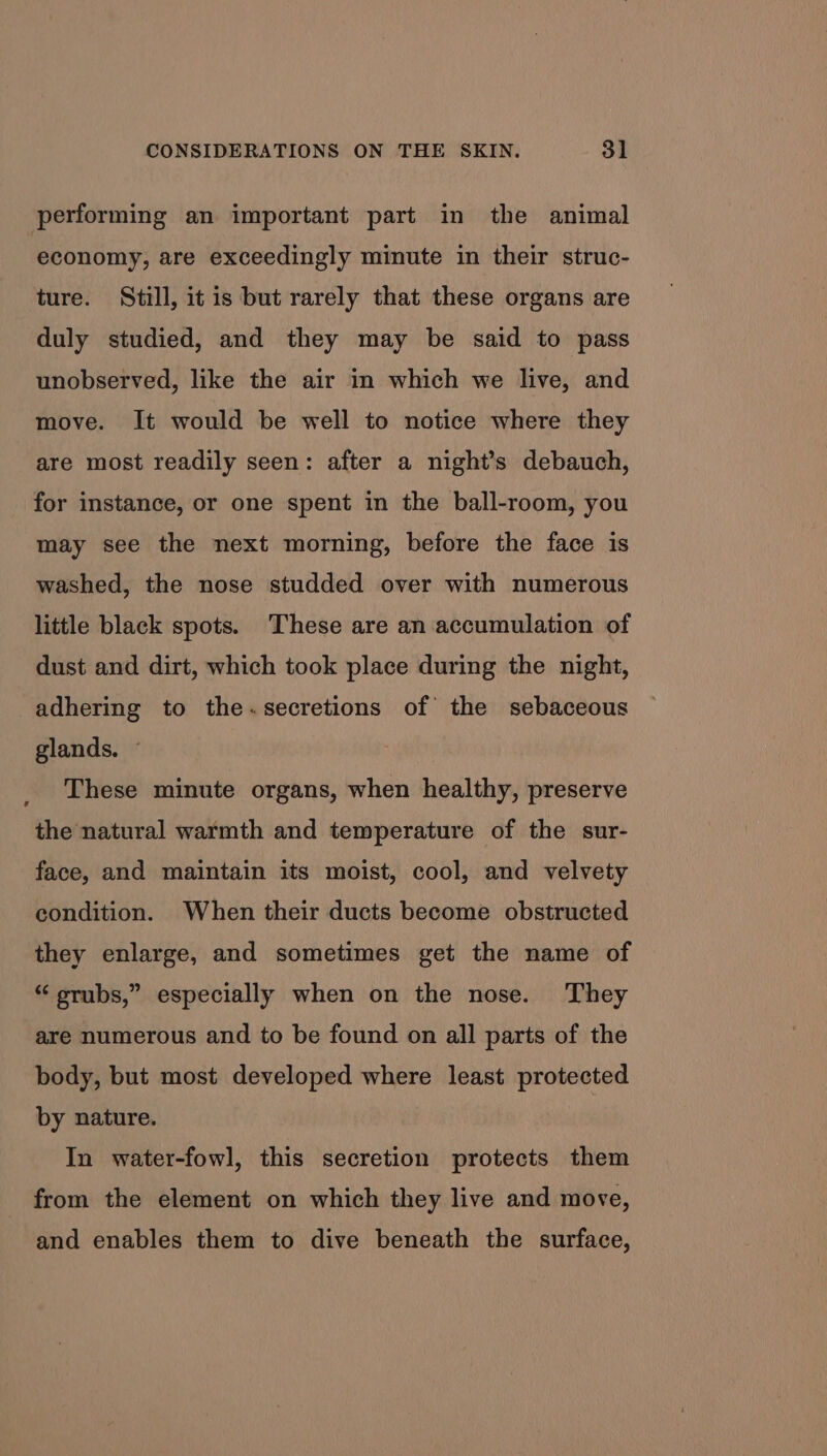 performing an important part in the animal economy, are exceedingly minute in their struc- ture. Still, it is but rarely that these organs are duly studied, and they may be said to pass unobserved, like the air in which we live, and move. It would be well to notice where they are most readily seen: after a night’s debauch, for instance, or one spent in the ball-room, you may see the next morning, before the face is washed, the nose studded over with numerous little black spots. These are an accumulation of dust and dirt, which took place during the night, adhering to the~secretions of the sebaceous glands. ~ These minute organs, when healthy, preserve the natural warmth and temperature of the sur- face, and maintain its moist, cool, and velvety condition. When their ducts become obstructed they enlarge, and sometimes get the name of “ srubs,” especially when on the nose. They are numerous and to be found on all parts of the body, but most developed where least protected by nature. In water-fowl, this secretion protects them from the element on which they live and move, and enables them to dive beneath the surface,