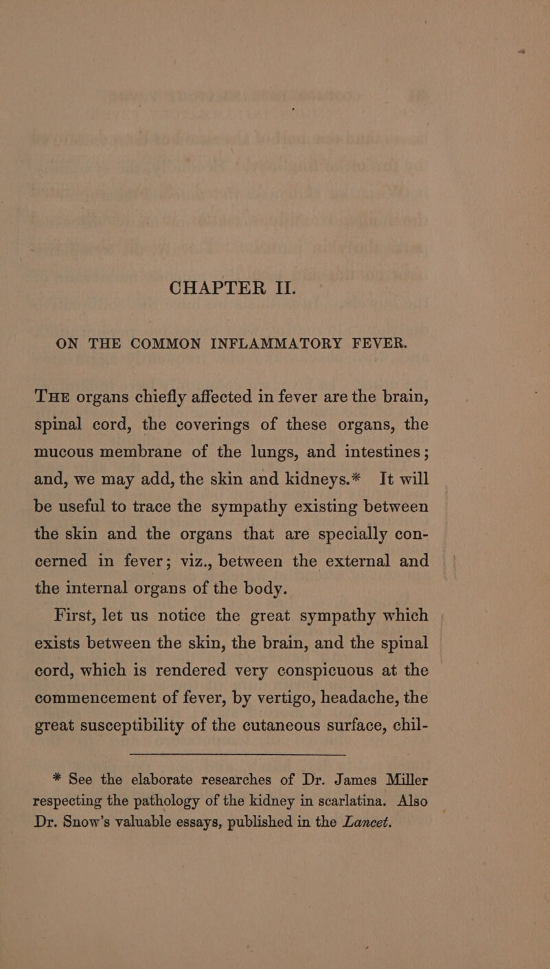 CHAPTER II. ON THE COMMON INFLAMMATORY FEVER. THE organs chiefly affected in fever are the brain, spinal cord, the coverings of these organs, the mucous membrane of the lungs, and intestines ; and, we may add, the skin and kidneys.* It will be useful to trace the sympathy existing between the skin and the organs that are specially con- cerned in fever; viz., between the external and the internal organs of the body. First, let us notice the great sympathy which exists between the skin, the brain, and the spinal cord, which is rendered very conspicuous at the commencement of fever, by vertigo, headache, the great susceptibility of the cutaneous surface, chil- * See the elaborate researches of Dr. James Miller respecting the pathology of the kidney in scarlatina. Also Dr. Snow’s valuable essays, published in the Lancet.