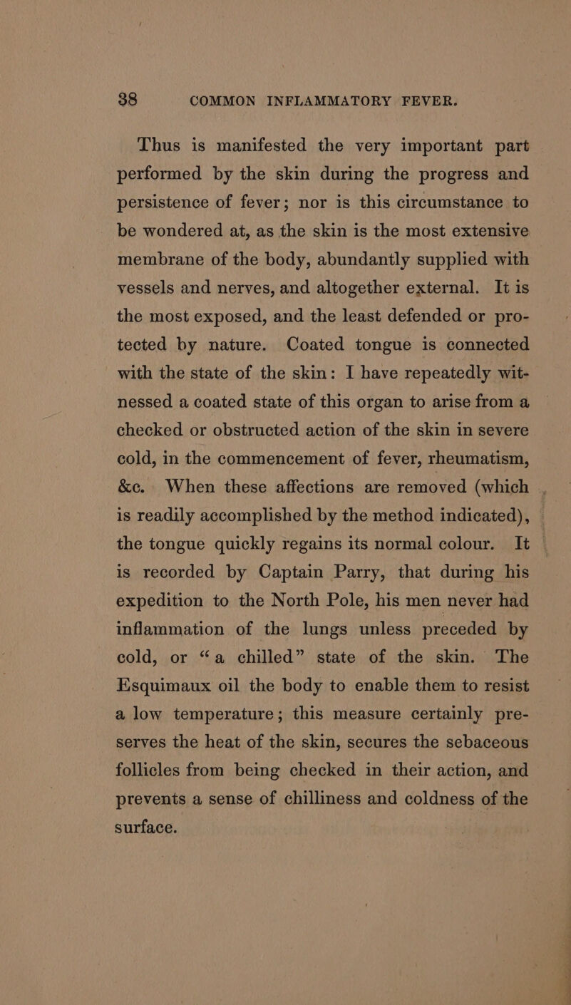 Thus is manifested the very important part performed by the skin during the progress and persistence of fever; nor is this circumstance to be wondered at, as the skin is the most extensive membrane of the body, abundantly supplied with vessels and nerves, and altogether external. It is the most exposed, and the least defended or pro- tected by nature. Coated tongue is connected with the state of the skin: I have repeatedly wit- nessed a coated state of this organ to arise from a checked or obstructed action of the skin in severe cold, in the commencement of fever, rheumatism, &amp;c. When these affections are removed (which , is readily accomplished by the method indicated), © the tongue quickly regains its normal colour. It is recorded by Captain Parry, that during his expedition to the North Pole, his men never had inflammation of the lungs unless preceded by cold, or “a chilled” state of the skin. The Esquimaux oil the body to enable them to resist a low temperature; this measure certainly pre- serves the heat of the skin, secures the sebaceous follicles from being checked in their action, and prevents a sense of chilliness and coldness of the surface.