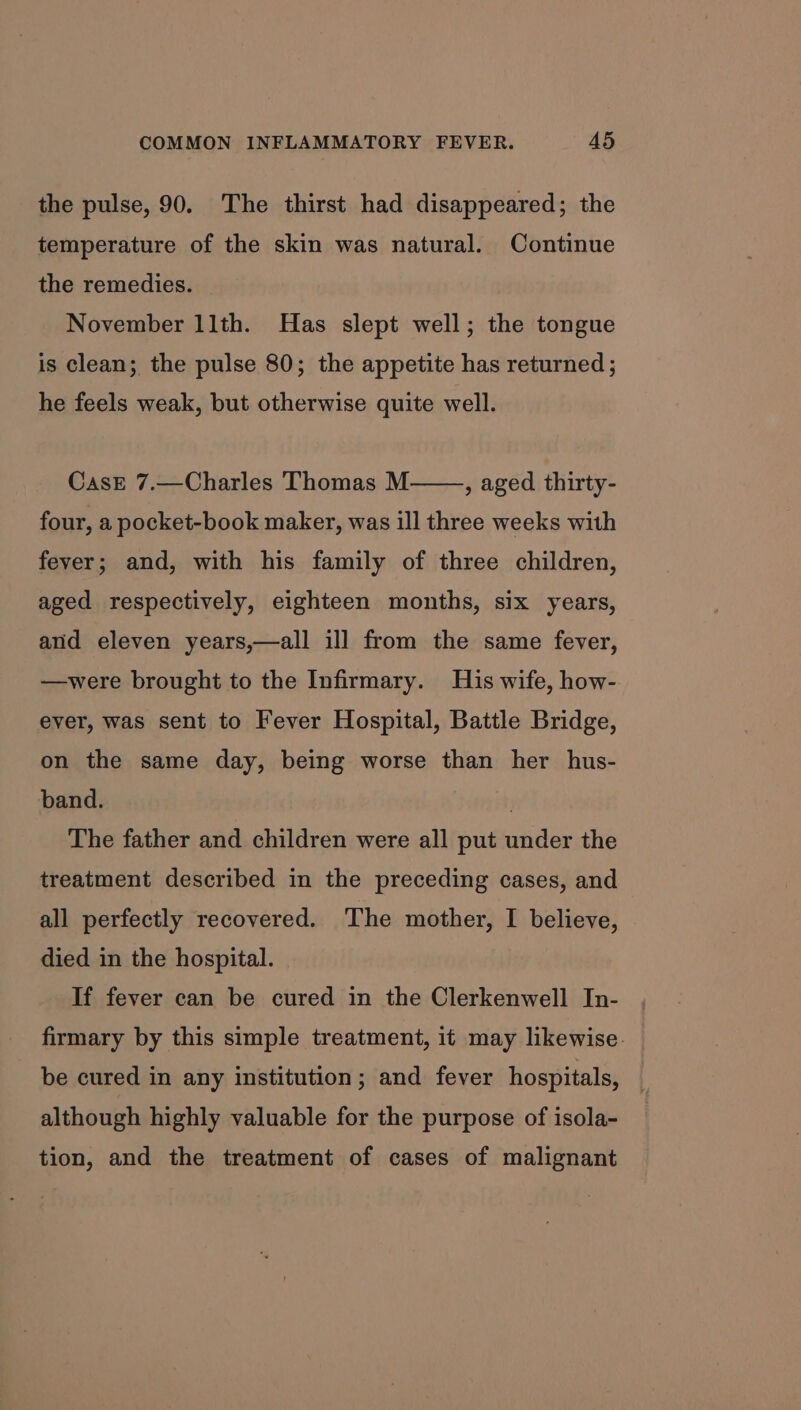 the pulse, 90. The thirst had disappeared; the temperature of the skin was natural. Continue the remedies. November 11th. Has slept well; the tongue is clean; the pulse 80; the appetite has returned; he feels weak, but otherwise quite well. CasE 7.—Charles Thomas M four, a pocket-book maker, was ill three weeks with , aged thirty- fever; and, with his family of three children, aged respectively, eighteen months, six years, and eleven years,—all ill from the same fever, —were brought to the Infirmary. His wife, how- ever, was sent to Fever Hospital, Battle Bridge, on the same day, being worse than her hus- band. The father and children were all put under the treatment described in the preceding cases, and all perfectly recovered. The mother, I believe, died in the hospital. If fever can be cured in the Clerkenwell In- firmary by this simple treatment, it may likewise. be cured in any institution; and fever hospitals, — although highly valuable for the purpose of isola- tion, and the treatment of cases of malignant