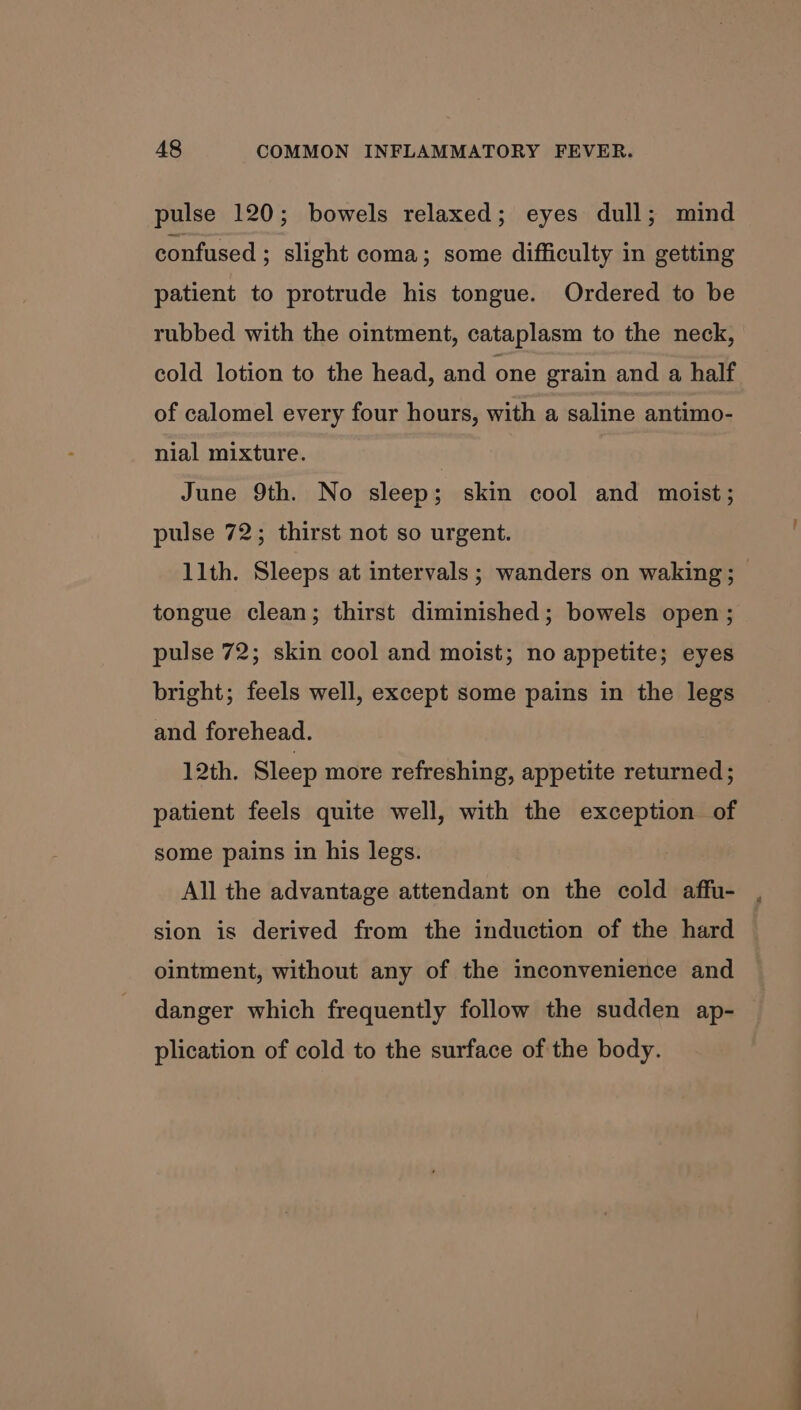 pulse 120; bowels relaxed; eyes dull; mind confused ; slight coma; some difficulty in getting patient to protrude his tongue. Ordered to be rubbed with the ointment, cataplasm to the neck, cold lotion to the head, and one grain and a half of calomel every four hours, with a saline antimo- nial mixture. June 9th. No sleep; skin cool and moist; pulse 72; thirst not so urgent. llth. Sleeps at intervals ; wanders on waking; — tongue clean; thirst diminished; bowels open; pulse 72; skin cool and moist; no appetite; eyes bright; feels well, except some pains in the legs and forehead. 12th. Sleep more refreshing, appetite returned; patient feels quite well, with the exception of some pains in his legs. All the advantage attendant on the cold affu- sion is derived from the induction of the hard ointment, without any of the inconvenience and danger which frequently follow the sudden ap- plication of cold to the surface of the body.