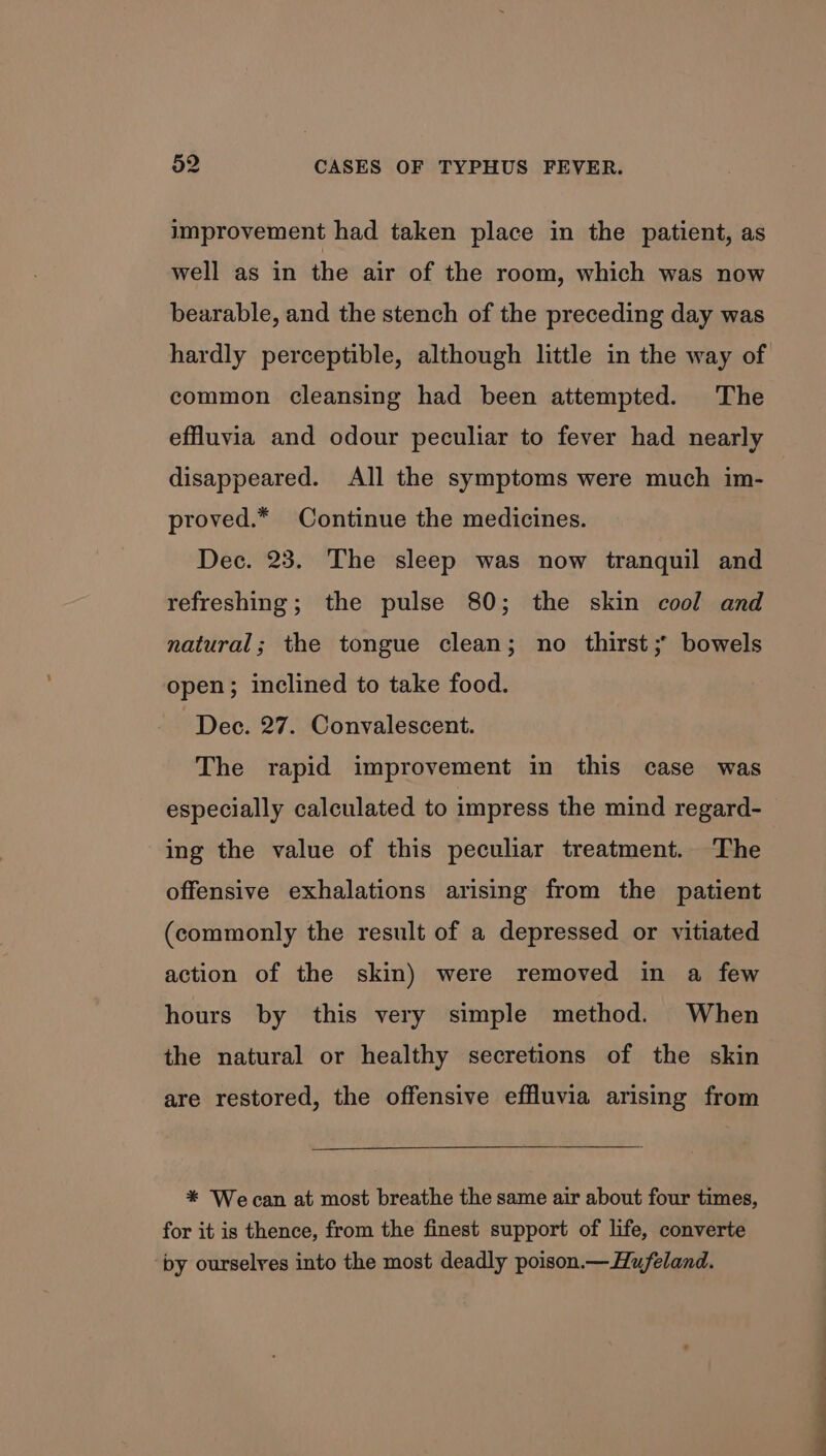 improvement had taken place in the patient, as well as in the air of the room, which was now bearable, and the stench of the preceding day was hardly perceptible, although little in the way of common cleansing had been attempted. The effuvia and odour peculiar to fever had nearly disappeared. All the symptoms were much im- proved.* Continue the medicines. Dec. 23. The sleep was now tranquil and refreshing; the pulse 80; the skin cool and natural; the tongue clean; no thirst ;* bowels open; inclined to take food. Dec. 27. Convalescent. The rapid improvement in this case was especially calculated to impress the mind regard- ing the value of this peculiar treatment. The offensive exhalations arising from the patient (commonly the result of a depressed or vitiated action of the skin) were removed in a few hours by this very simple method. When the natural or healthy secretions of the skin are restored, the offensive effluvia arising from * Wecan at most breathe the same air about four times, for it is thence, from the finest support of life, converte by ourselves into the most deadly poison.—Hufeland.