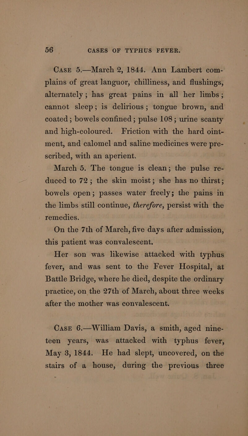 Case 5.—March 2, 1844. Ann Lambert com- plains of great languor, chilliness, and flushings, alternately ; has great pains in all her limbs; cannot sleep; is delirious; tongue brown, and coated ; bowels confined ; pulse 108; urine scanty and high-coloured. Friction with the hard oint- ment, and calomel and saline medicines were pre- scribed, with an aperient. March 5. The tongue is clean; the pulse re- duced to 72; the skin moist; she has no thirst; bowels open; passes water freely; the pains in the limbs still continue, therefore, persist with the remedies. On the 7th of March, five days after admission, this patient was convalescent. Her son was likewise attacked with typhus fever, and was sent to the Fever Hospital, at Battle Bridge, where he died, despite the ordinary practice, on the 27th of March, about three weeks after the mother was convalescent. Case 6.—William Davis, a smith, aged nine- teen years, was attacked with typhus fever, May 3, 1844. He had slept, uncovered, on the stairs of a house, during the previous three