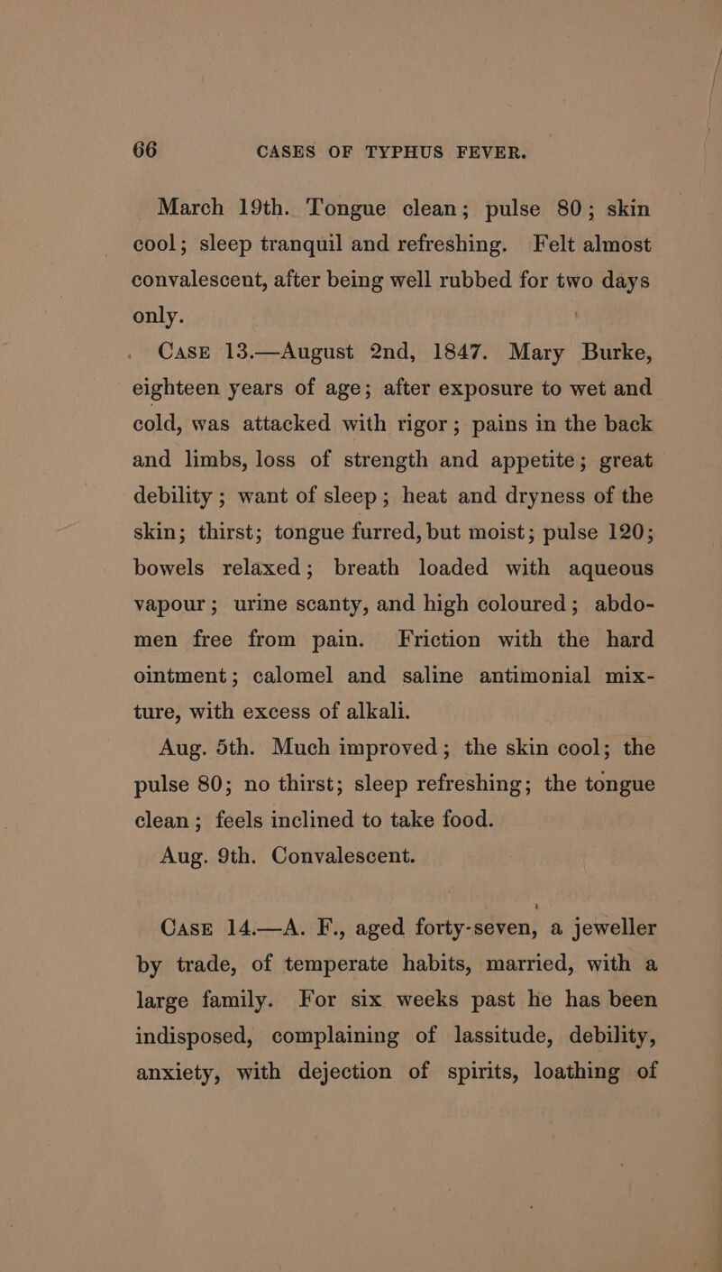 March 19th. Tongue clean; pulse 80; skin cool; sleep tranquil and refreshing. Felt almost convalescent, after being well rubbed for two days only. Case 13.—August 2nd, 1847. Mary Burke, eighteen years of age; after exposure to wet and cold, was attacked with rigor; pains in the back and limbs, loss of strength and appetite; great debility ; want of sleep; heat and dryness of the skin; thirst; tongue furred, but moist; pulse 120; bowels relaxed; breath loaded with aqueous vapour; urine scanty, and high coloured; abdo- men free from pain. Friction with the hard ointment; calomel and saline antimonial mix- ture, with excess of alkali. Aug. 5th. Much improved; the skin cool; the pulse 80; no thirst; sleep refreshing; the tongue clean; feels inclined to take food. Aug. 9th. Convalescent. Case 14.—A. F., aged forty-séven, a, jeweller by trade, of temperate habits, married, with a large family. For six weeks past he has been indisposed, complaining of lassitude, debility, anxiety, with dejection of spirits, loathing of