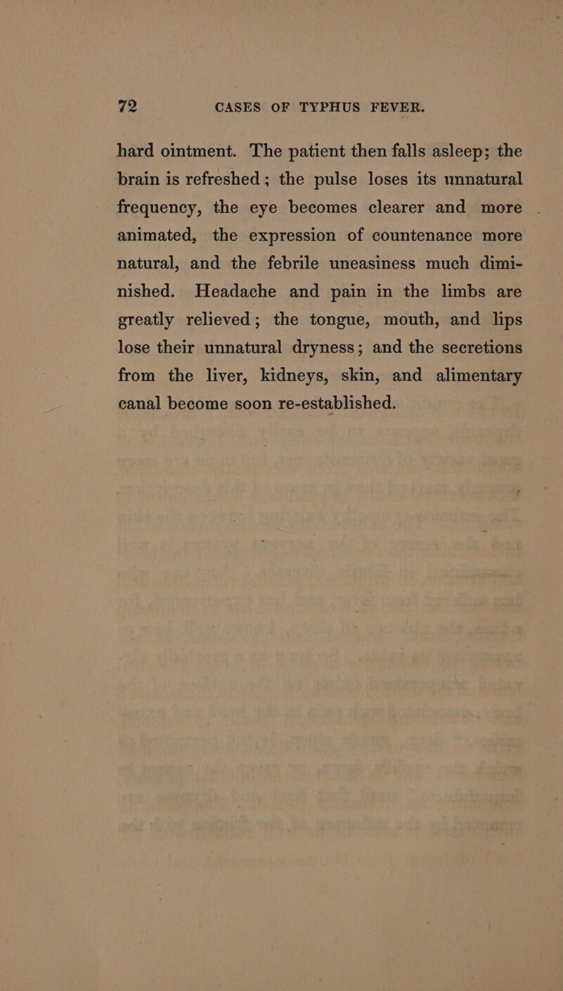 hard ointment. The patient then falls asleep; the brain is refreshed ; the pulse loses its unnatural frequency, the eye becomes clearer and more animated, the expression of countenance more natural, and the febrile uneasiness much dimi- nished. Headache and pain in the limbs are greatly relieved; the tongue, mouth, and lips lose their unnatural dryness; and the secretions from the liver, kidneys, skin, and alimentary canal become soon re-established.