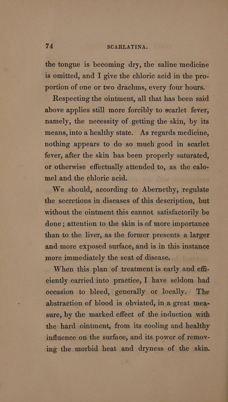 the tongue is becoming dry, the saline medicine is omitted, and I give the chloric acid in the pro- portion of one or two drachms, every four hours. Respecting the ointment, all that has been said above applies still more forcibly to scarlet fever, namely, the necessity of getting the skin, by its means, into a healthy state. As regards medicine, nothing appears to do so much good in scarlet fever, after the skin has been properly saturated, or otherwise effectually attended to, as the calo- mel and the chloric acid. We should, according to Abernethy, regulate the secretions in diseases of this description, but without the ointment this cannot satisfactorily be done ; attention to the skin is of more importance than to the liver, as the former presents a larger and more exposed surface, and is in this instance more immediately the seat of disease. When this plan of treatment is early and effi- ciently carried into practice, I have seldom had occasion to bleed, generally or locally.. The abstraction of blood is obviated, in a great mea- sure, by the marked effect of the induction with the hard ointment, from its cooling and healthy influence on the surface, and its power of remov- ing the morbid heat and dryness of the skin.