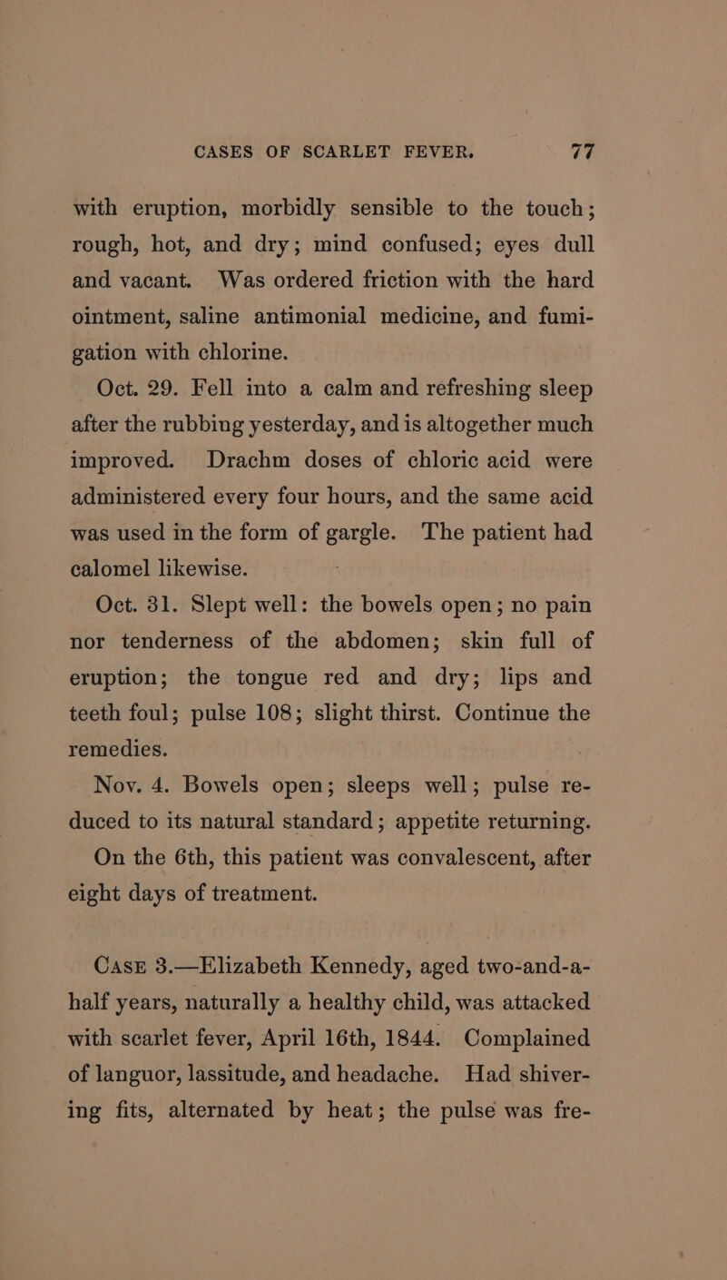 with eruption, morbidly sensible to the touch; rough, hot, and dry; mind confused; eyes dull and vacant. Was ordered friction with the hard ointment, saline antimonial medicine, and fumi- gation with chlorine. Oct. 29. Fell into a calm and refreshing sleep after the rubbing yesterday, and is altogether much improved. Drachm doses of chloric acid were administered every four hours, and the same acid was used in the form of gargle. The patient had calomel likewise. Oct. 31. Slept well: the bowels open; no pain nor tenderness of the abdomen; skin full of eruption; the tongue red and dry; lips and teeth foul; pulse 108; slight thirst. Continue the remedies. Noy. 4. Bowels open; sleeps well; pulse re- duced to its natural standard ; appetite returning. On the 6th, this patient was convalescent, after eight days of treatment. CasE 3.—Elizabeth Kennedy, aged two-and-a- half years, naturally a healthy child, was attacked with scarlet fever, April 16th, 1844. Complained of languor, lassitude, and headache. Had shiver- ing fits, alternated by heat; the pulse was fre-