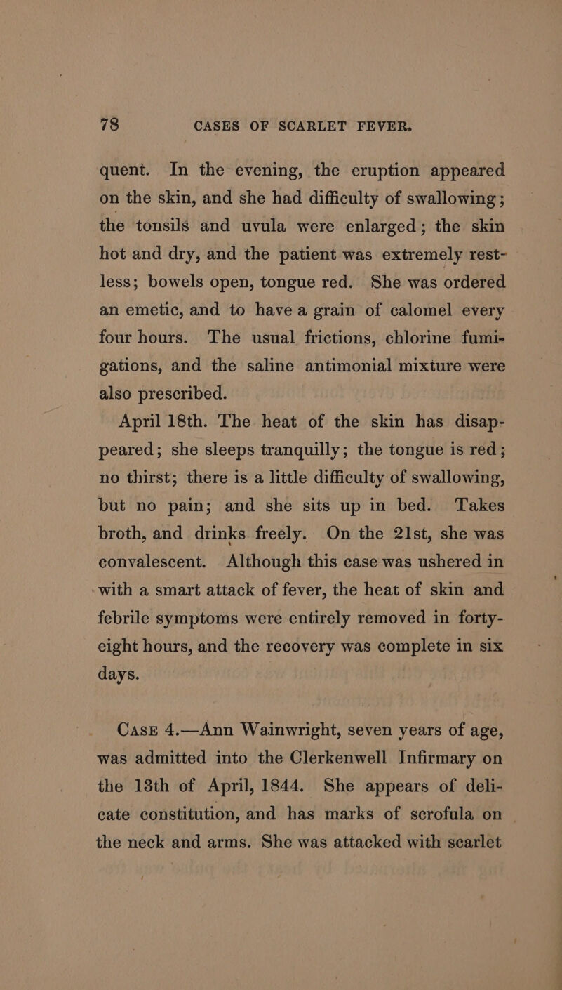 quent. In the evening, the eruption appeared on the skin, and she had difficulty of swallowing ; the tonsils and uvula were enlarged ; the skin hot and dry, and the patient was extremely rest- less; bowels open, tongue red. She was ordered an emetic, and to have a grain of calomel every four hours. The usual frictions, chlorine fumi- gations, and the saline antimonial mixture were also prescribed. April 18th. The heat of the skin has disap- peared; she sleeps tranquilly; the tongue is red; no thirst; there is a little difficulty of swallowing, but no pain; and she sits up in bed. Takes broth, and drinks freely. On the 21st, she was convalescent. Although this case was ushered in ‘with a smart attack of fever, the heat of skin and febrile symptoms were entirely removed in forty- eight hours, and the recovery was complete in six days. CasE 4.—Ann Wainwright, seven years of age, was admitted into the Clerkenwell Infirmary on the 18th of April, 1844. She appears of deli- cate constitution, and has marks of scrofula on the neck and arms. She was attacked with scarlet