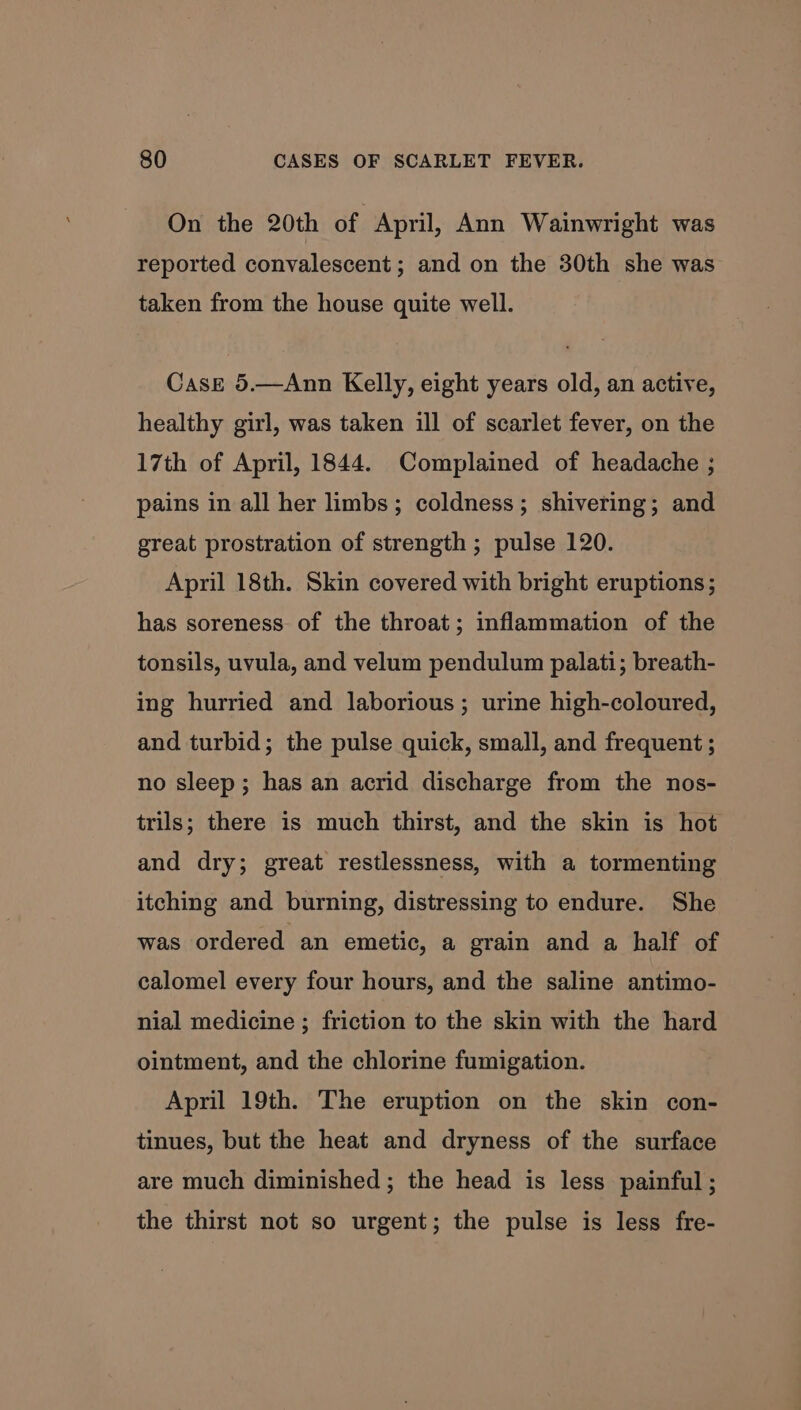 On the 20th of April, Ann Wainwright was reported convalescent ; and on the 30th she was taken from the house quite well. Case 5.—Ann Kelly, eight years old, an active, healthy girl, was taken ill of scarlet fever, on the 17th of April, 1844. Complained of headache ; pains in all her limbs; coldness; shivering; and great prostration of strength ; pulse 120. April 18th. Skin covered with bright eruptions; has soreness of the throat; inflammation of the tonsils, uvula, and velum pendulum palati; breath- ing hurried and laborious; urine high-coloured, and turbid; the pulse quick, small, and frequent ; no sleep; has an acrid discharge from the nos- trils; there is much thirst, and the skin is hot and dry; great restlessness, with a tormenting itching and burning, distressing to endure. She was ordered an emetic, a grain and a half of calomel every four hours, and the saline antimo- nial medicine ; friction to the skin with the hard ointment, and the chlorine fumigation. April 19th. The eruption on the skin con- tinues, but the heat and dryness of the surface are much diminished ; the head is less painful ; the thirst not so urgent; the pulse is less fre-