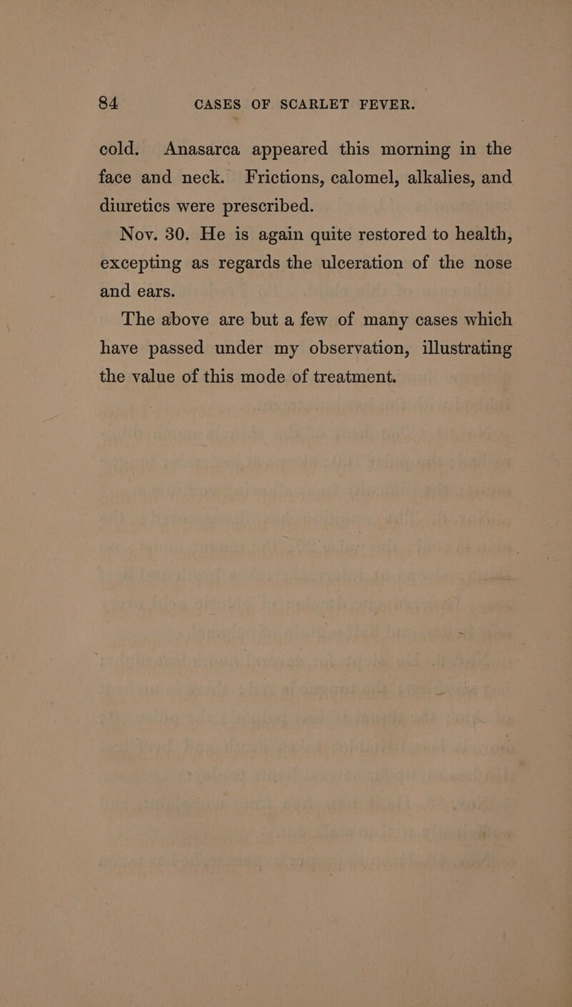 cold. Anasarca appeared this morning in the face and neck. Frictions, calomel, alkalies, and diuretics were prescribed. Noy. 30. He is again quite restored to health, excepting as regards the ulceration of the nose and ears. The above are but a few of many cases which have passed under my observation, illustrating the value of this mode of treatment.
