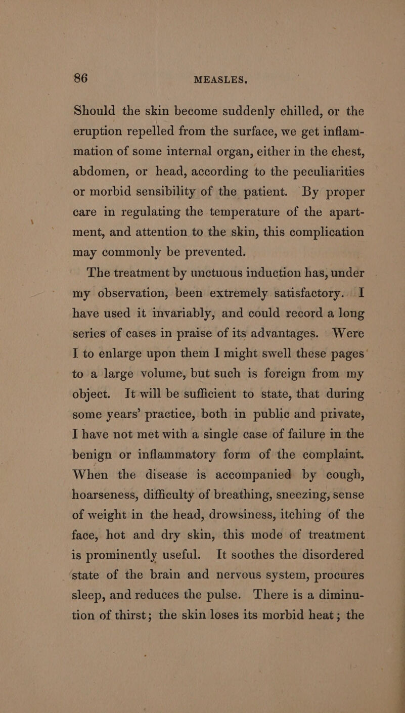 Should the skin become suddenly chilled, or the eruption repelled from the surface, we get inflam- mation of some internal organ, either in the chest, abdomen, or head, according to the peculiarities or morbid sensibility of the patient. By proper care in regulating the temperature of the apart- ment, and attention to the skin, this complication may commonly be prevented. | The treatment by unctuous induction has, under my observation, been extremely satisfactory. I have used it invariably, and could record a long series of cases in praise of its advantages. Were to a large volume, but such is foreign from my object. It will be sufficient to state, that during some years’ practice, both in public and private, I have not met with a single case of failure in the benign or inflammatory form of the complaint. When the disease is accompanied by cough, hoarseness, difficulty of breathing, sneezing, sense of weight in the head, drowsiness, itching of the face, hot and dry skin, this mode of treatment is prominently useful. It soothes the disordered state of the brain and nervous system, procures sleep, and reduces the pulse. There is a diminu- tion of thirst; the skin loses its morbid heat; the a ee S