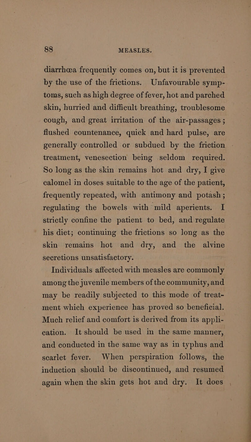 diarrhcea frequently comes on, but it is prevented by the use of the frictions. Unfavourable symp- toms, such as high degree of fever, hot and parched skin, hurried and difficult breathing, troublesome cough, and great irritation of the air-passages ; flushed countenance, quick and hard pulse, are generally controlled or subdued by the friction treatment, venesection being seldom required. So long as the skin remains hot and dry, I give calomel in doses suitable to the age of the patient, frequently repeated, with antimony and potash ; regulating the bowels with mild aperients. I strictly confine the patient to bed, and regulate his diet; continuing the frictions so long as the skin remains hot and dry, and the alvine secretions unsatisfactory. Individuals affected with measles are commonly among the juvenile members of the community, and may be readily subjected to this mode of treat- ment which experience has proved so beneficial. Much relief and comfort is derived from its appli- cation. It should be used im the same manner, and conducted in the same way as in typhus and scarlet fever. When perspiration follows, the induction should be discontinued, and resumed again when the skin gets hot and dry. It does