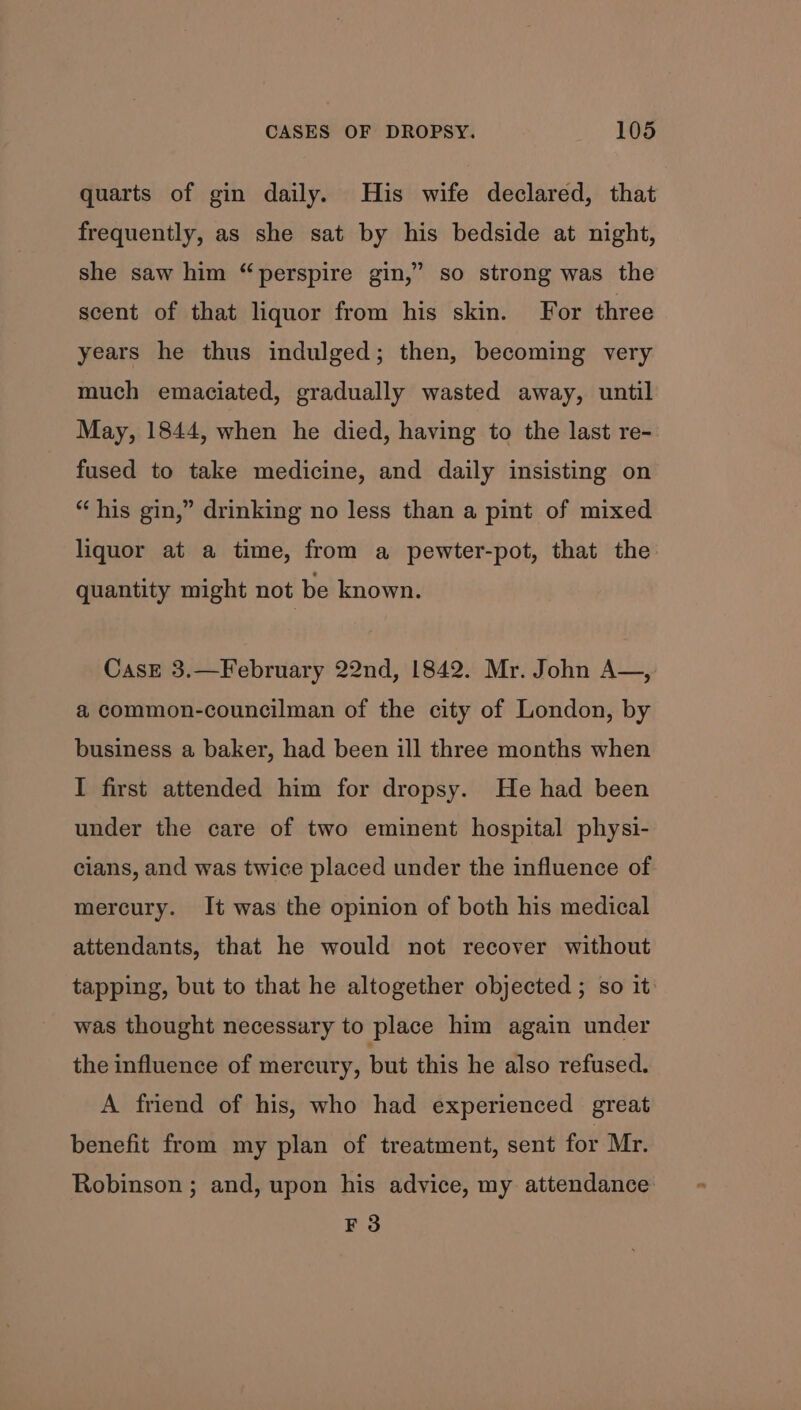 quarts of gin daily. His wife declared, that frequently, as she sat by his bedside at night, she saw him “perspire gin,” so strong was the scent of that liquor from his skin. For three years he thus indulged; then, becoming very much emaciated, gradually wasted away, until May, 1844, when he died, having to the last re- fused to take medicine, and daily insisting on “his gin,” drinking no less than a pint of mixed liquor at a time, from a pewter-pot, that the quantity might not be known. CasE 3.—February 22nd, 1842. Mr. John A~—, a common-councilman of the city of London, by business a baker, had been ill three months when I first attended him for dropsy. He had been under the care of two eminent hospital physi- cians, and was twice placed under the influence of mercury. It was the opinion of both his medical attendants, that he would not recover without tapping, but to that he altogether objected ; so it was thought necessary to place him again under the influence of mercury, but this he also refused. A friend of his, who had experienced great benefit from my plan of treatment, sent for Mr. Robinson ; and, upon his advice, my attendance F 3