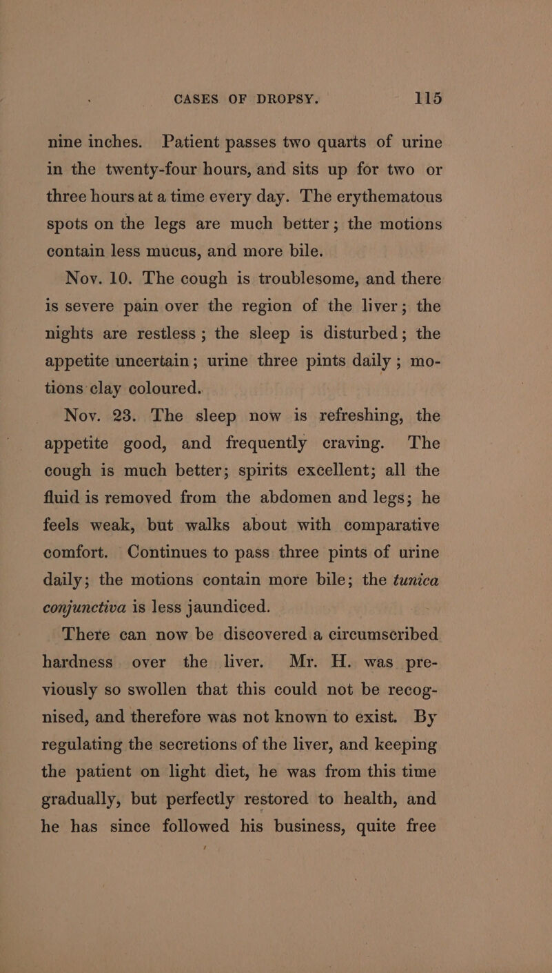 nine inches. Patient passes two quarts of urine in the twenty-four hours, and sits up for two or three hours at a time every day. The erythematous spots on the legs are much better; the motions contain less mucus, and more bile. Nov. 10. The cough is troublesome, and there is severe pain over the region of the liver; the nights are restless; the sleep is disturbed; the appetite uncertain; urine three pints daily ; mo- tions clay coloured. Nov. 23. The sleep now is refreshing, the appetite good, and frequently craving. The cough is much better; spirits excellent; all the fluid is removed from the abdomen and legs; he feels weak, but walks about with comparative comfort. Continues to pass three pints of urine daily; the motions contain more bile; the tunica conjunctiva is less jaundiced. There can now be discovered a circumscribed hardness over the liver. Mr. H. was pre- viously so swollen that this could not be recog- nised, and therefore was not known to exist. By regulating the secretions of the liver, and keeping the patient on light diet, he was from this time gradually, but perfectly restored to health, and he has since followed his business, quite free /