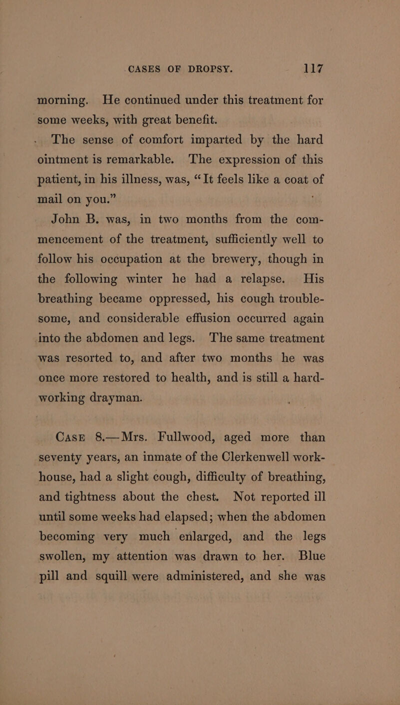 morning. He continued under this treatment for some weeks, with great benefit. The sense of comfort imparted by the hard ointment is remarkable. The expression of this patient, in his illness, was, “It feels like a coat of mail on you.” John B. was, in two months from the com- mencement of the treatment, sufficiently well to follow his occupation at the brewery, though in the following winter he had a relapse. His breathing became oppressed, his cough trouble- some, and considerable effusion occurred again into the abdomen and legs. ‘The same treatment was resorted to, and after two months he was once more restored to health, and is still a hard- working drayman. CasE 8.—Mrs. Fullwood, aged more than seventy years, an inmate of the Clerkenwell work- house, had a slight cough, difficulty of breathing, and tightness about the chest. Not reported ill until some weeks had elapsed; when the abdomen becoming very much enlarged, and the legs swollen, my attention was drawn to her. Blue pill and squill were administered, and she was