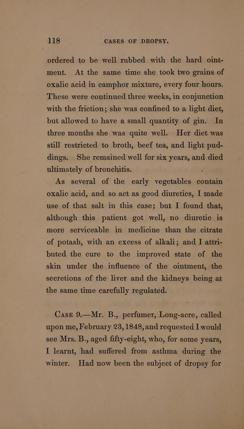 ordered to be well rubbed with the hard oint- ment. At the same time she took two grains of oxalic acid in camphor mixture, every four hours. These were continued three weeks, in conjunction with the friction; she was confined to a light diet, but allowed to have a small quantity of gin. In three months she was quite well. Her diet was still restricted to broth, beef tea, and light pud- dings. She remained well for six years, and died ultimately of bronchitis. As several of the early vegetables contain oxalic acid, and so act as good diuretics, I made use of that salt in this case; but I found that, although this patient got well, no diuretic is more serviceable in medicine than the citrate of potash, with an excess of alkali; and I attri- buted the cure to the improved state of the skin under the influence of the ointment, the secretions of the liver and the kidneys being at the same time carefully regulated. CasE 9.—Mr. B., perfumer, Long-acre, called upon me, February 23, 1848, and requested I would see Mrs. B., aged fifty-eight, who, for some years, I learnt, had suffered from asthma during the winter. Had now been the subject of dropsy for |